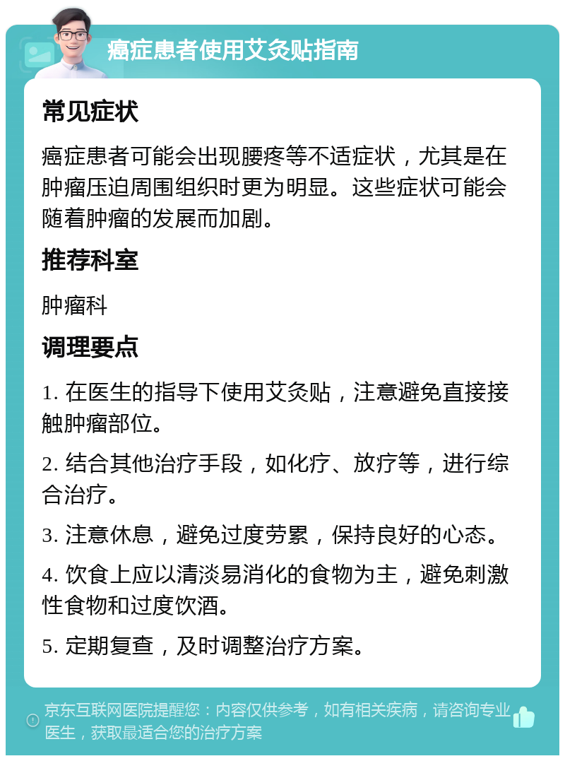 癌症患者使用艾灸贴指南 常见症状 癌症患者可能会出现腰疼等不适症状，尤其是在肿瘤压迫周围组织时更为明显。这些症状可能会随着肿瘤的发展而加剧。 推荐科室 肿瘤科 调理要点 1. 在医生的指导下使用艾灸贴，注意避免直接接触肿瘤部位。 2. 结合其他治疗手段，如化疗、放疗等，进行综合治疗。 3. 注意休息，避免过度劳累，保持良好的心态。 4. 饮食上应以清淡易消化的食物为主，避免刺激性食物和过度饮酒。 5. 定期复查，及时调整治疗方案。