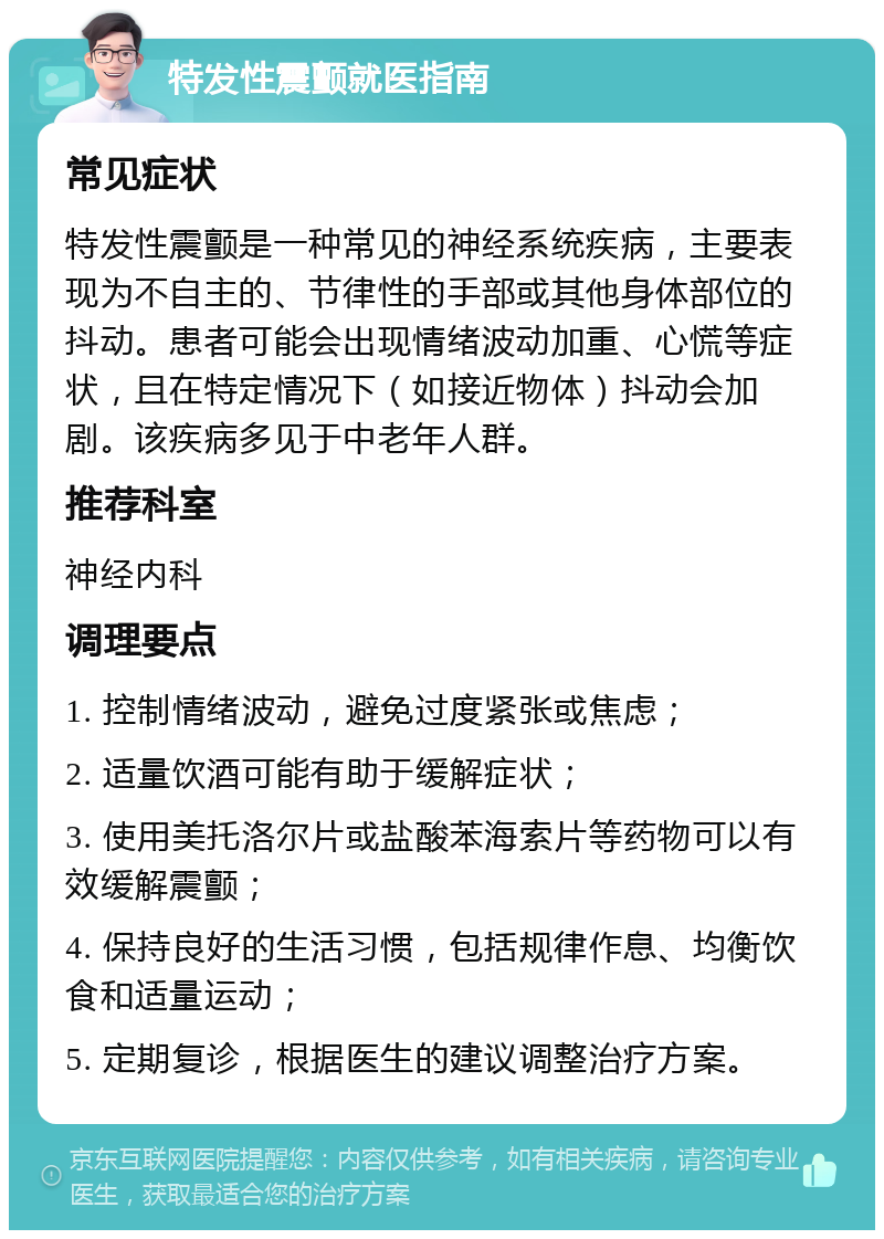 特发性震颤就医指南 常见症状 特发性震颤是一种常见的神经系统疾病，主要表现为不自主的、节律性的手部或其他身体部位的抖动。患者可能会出现情绪波动加重、心慌等症状，且在特定情况下（如接近物体）抖动会加剧。该疾病多见于中老年人群。 推荐科室 神经内科 调理要点 1. 控制情绪波动，避免过度紧张或焦虑； 2. 适量饮酒可能有助于缓解症状； 3. 使用美托洛尔片或盐酸苯海索片等药物可以有效缓解震颤； 4. 保持良好的生活习惯，包括规律作息、均衡饮食和适量运动； 5. 定期复诊，根据医生的建议调整治疗方案。