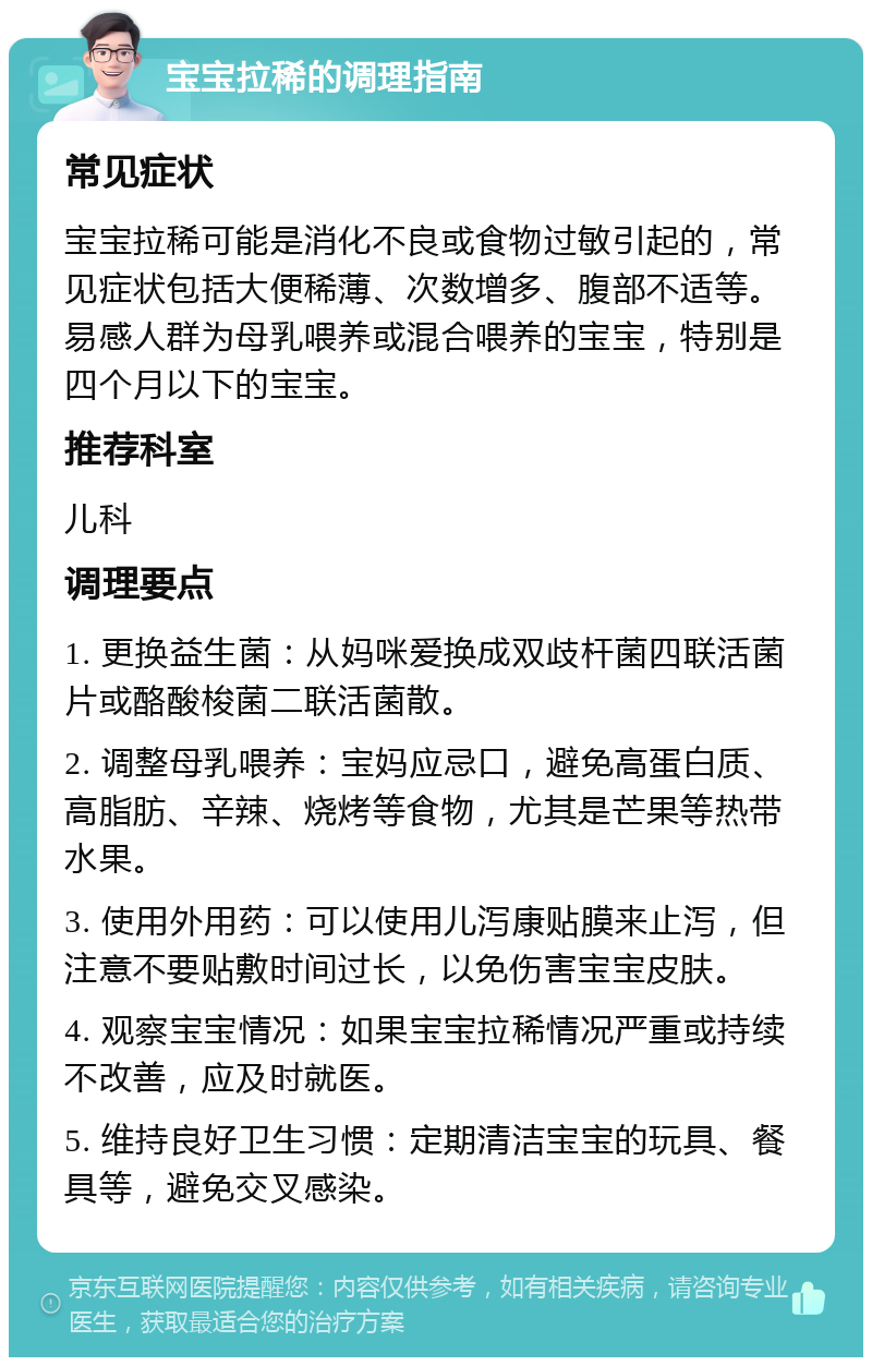 宝宝拉稀的调理指南 常见症状 宝宝拉稀可能是消化不良或食物过敏引起的，常见症状包括大便稀薄、次数增多、腹部不适等。易感人群为母乳喂养或混合喂养的宝宝，特别是四个月以下的宝宝。 推荐科室 儿科 调理要点 1. 更换益生菌：从妈咪爱换成双歧杆菌四联活菌片或酪酸梭菌二联活菌散。 2. 调整母乳喂养：宝妈应忌口，避免高蛋白质、高脂肪、辛辣、烧烤等食物，尤其是芒果等热带水果。 3. 使用外用药：可以使用儿泻康贴膜来止泻，但注意不要贴敷时间过长，以免伤害宝宝皮肤。 4. 观察宝宝情况：如果宝宝拉稀情况严重或持续不改善，应及时就医。 5. 维持良好卫生习惯：定期清洁宝宝的玩具、餐具等，避免交叉感染。