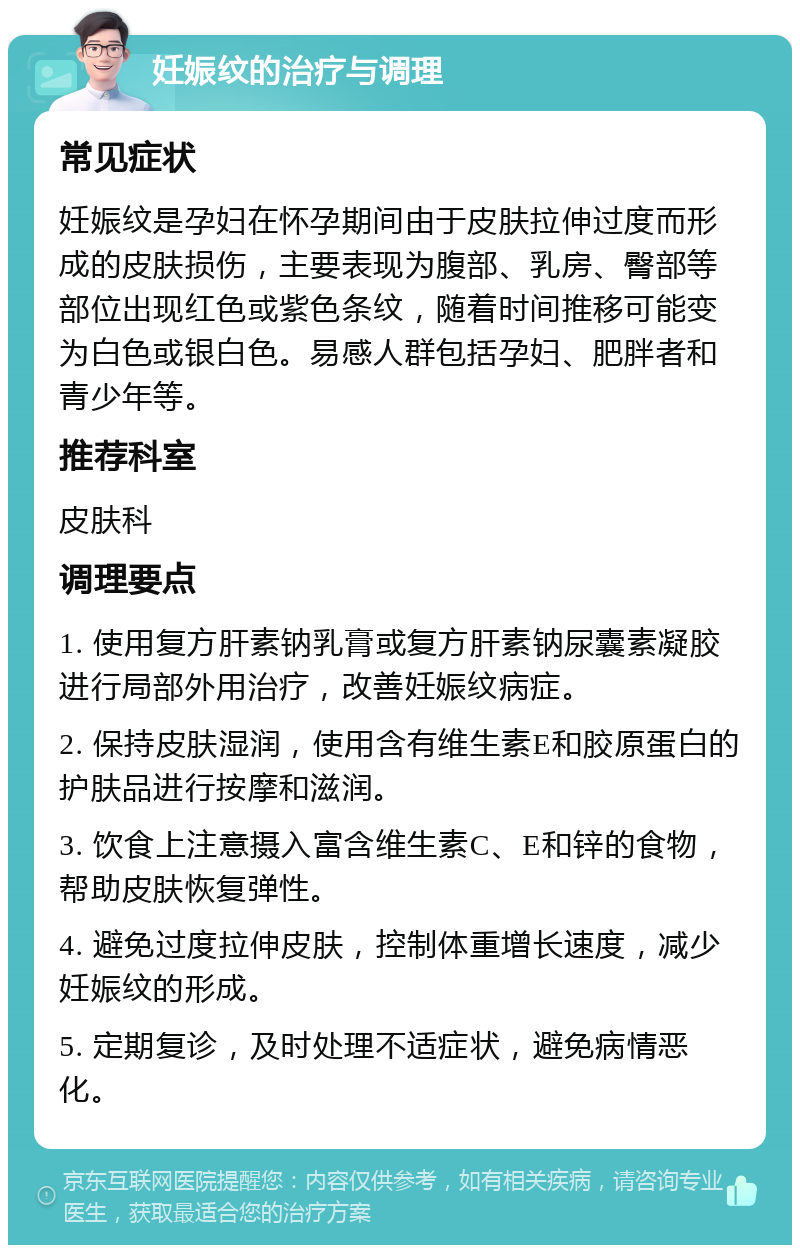 妊娠纹的治疗与调理 常见症状 妊娠纹是孕妇在怀孕期间由于皮肤拉伸过度而形成的皮肤损伤，主要表现为腹部、乳房、臀部等部位出现红色或紫色条纹，随着时间推移可能变为白色或银白色。易感人群包括孕妇、肥胖者和青少年等。 推荐科室 皮肤科 调理要点 1. 使用复方肝素钠乳膏或复方肝素钠尿囊素凝胶进行局部外用治疗，改善妊娠纹病症。 2. 保持皮肤湿润，使用含有维生素E和胶原蛋白的护肤品进行按摩和滋润。 3. 饮食上注意摄入富含维生素C、E和锌的食物，帮助皮肤恢复弹性。 4. 避免过度拉伸皮肤，控制体重增长速度，减少妊娠纹的形成。 5. 定期复诊，及时处理不适症状，避免病情恶化。