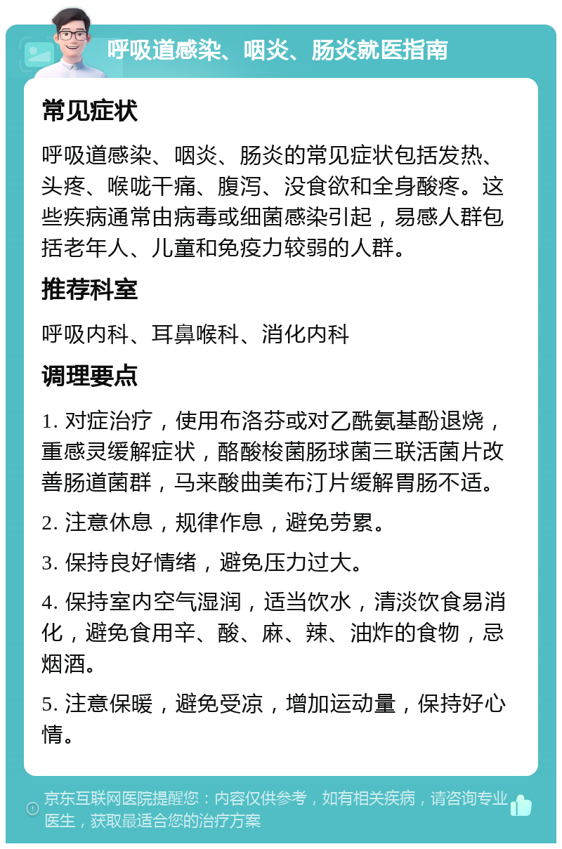 呼吸道感染、咽炎、肠炎就医指南 常见症状 呼吸道感染、咽炎、肠炎的常见症状包括发热、头疼、喉咙干痛、腹泻、没食欲和全身酸疼。这些疾病通常由病毒或细菌感染引起，易感人群包括老年人、儿童和免疫力较弱的人群。 推荐科室 呼吸内科、耳鼻喉科、消化内科 调理要点 1. 对症治疗，使用布洛芬或对乙酰氨基酚退烧，重感灵缓解症状，酪酸梭菌肠球菌三联活菌片改善肠道菌群，马来酸曲美布汀片缓解胃肠不适。 2. 注意休息，规律作息，避免劳累。 3. 保持良好情绪，避免压力过大。 4. 保持室内空气湿润，适当饮水，清淡饮食易消化，避免食用辛、酸、麻、辣、油炸的食物，忌烟酒。 5. 注意保暖，避免受凉，增加运动量，保持好心情。