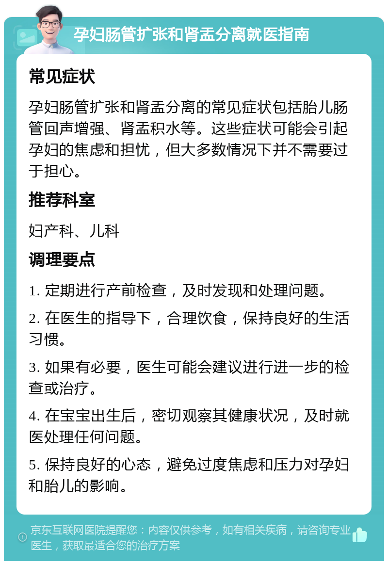 孕妇肠管扩张和肾盂分离就医指南 常见症状 孕妇肠管扩张和肾盂分离的常见症状包括胎儿肠管回声增强、肾盂积水等。这些症状可能会引起孕妇的焦虑和担忧，但大多数情况下并不需要过于担心。 推荐科室 妇产科、儿科 调理要点 1. 定期进行产前检查，及时发现和处理问题。 2. 在医生的指导下，合理饮食，保持良好的生活习惯。 3. 如果有必要，医生可能会建议进行进一步的检查或治疗。 4. 在宝宝出生后，密切观察其健康状况，及时就医处理任何问题。 5. 保持良好的心态，避免过度焦虑和压力对孕妇和胎儿的影响。