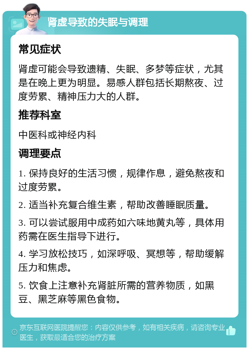 肾虚导致的失眠与调理 常见症状 肾虚可能会导致遗精、失眠、多梦等症状，尤其是在晚上更为明显。易感人群包括长期熬夜、过度劳累、精神压力大的人群。 推荐科室 中医科或神经内科 调理要点 1. 保持良好的生活习惯，规律作息，避免熬夜和过度劳累。 2. 适当补充复合维生素，帮助改善睡眠质量。 3. 可以尝试服用中成药如六味地黄丸等，具体用药需在医生指导下进行。 4. 学习放松技巧，如深呼吸、冥想等，帮助缓解压力和焦虑。 5. 饮食上注意补充肾脏所需的营养物质，如黑豆、黑芝麻等黑色食物。