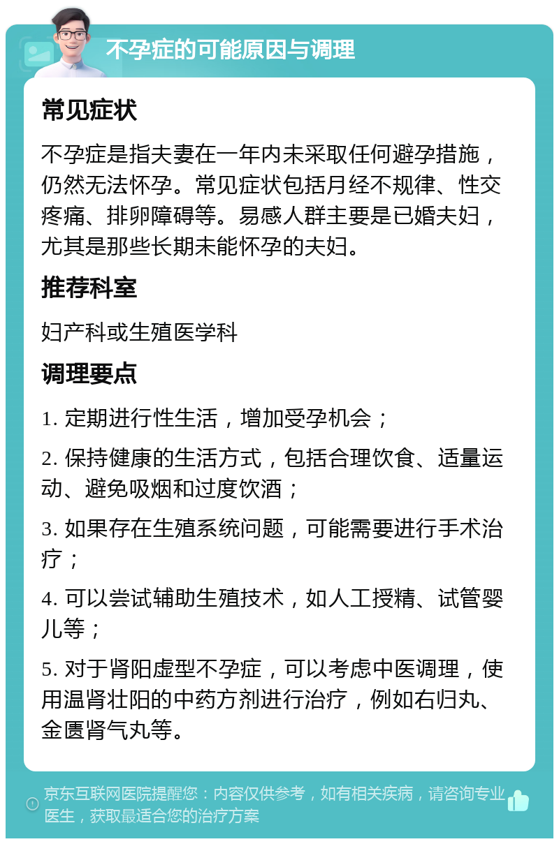 不孕症的可能原因与调理 常见症状 不孕症是指夫妻在一年内未采取任何避孕措施，仍然无法怀孕。常见症状包括月经不规律、性交疼痛、排卵障碍等。易感人群主要是已婚夫妇，尤其是那些长期未能怀孕的夫妇。 推荐科室 妇产科或生殖医学科 调理要点 1. 定期进行性生活，增加受孕机会； 2. 保持健康的生活方式，包括合理饮食、适量运动、避免吸烟和过度饮酒； 3. 如果存在生殖系统问题，可能需要进行手术治疗； 4. 可以尝试辅助生殖技术，如人工授精、试管婴儿等； 5. 对于肾阳虚型不孕症，可以考虑中医调理，使用温肾壮阳的中药方剂进行治疗，例如右归丸、金匮肾气丸等。