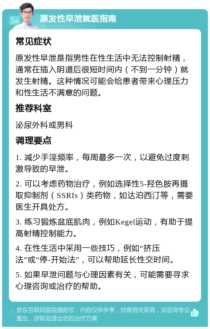 原发性早泄就医指南 常见症状 原发性早泄是指男性在性生活中无法控制射精，通常在插入阴道后很短时间内（不到一分钟）就发生射精。这种情况可能会给患者带来心理压力和性生活不满意的问题。 推荐科室 泌尿外科或男科 调理要点 1. 减少手淫频率，每周最多一次，以避免过度刺激导致的早泄。 2. 可以考虑药物治疗，例如选择性5-羟色胺再摄取抑制剂（SSRIs）类药物，如达泊西汀等，需要医生开具处方。 3. 练习锻炼盆底肌肉，例如Kegel运动，有助于提高射精控制能力。 4. 在性生活中采用一些技巧，例如“挤压法”或“停-开始法”，可以帮助延长性交时间。 5. 如果早泄问题与心理因素有关，可能需要寻求心理咨询或治疗的帮助。