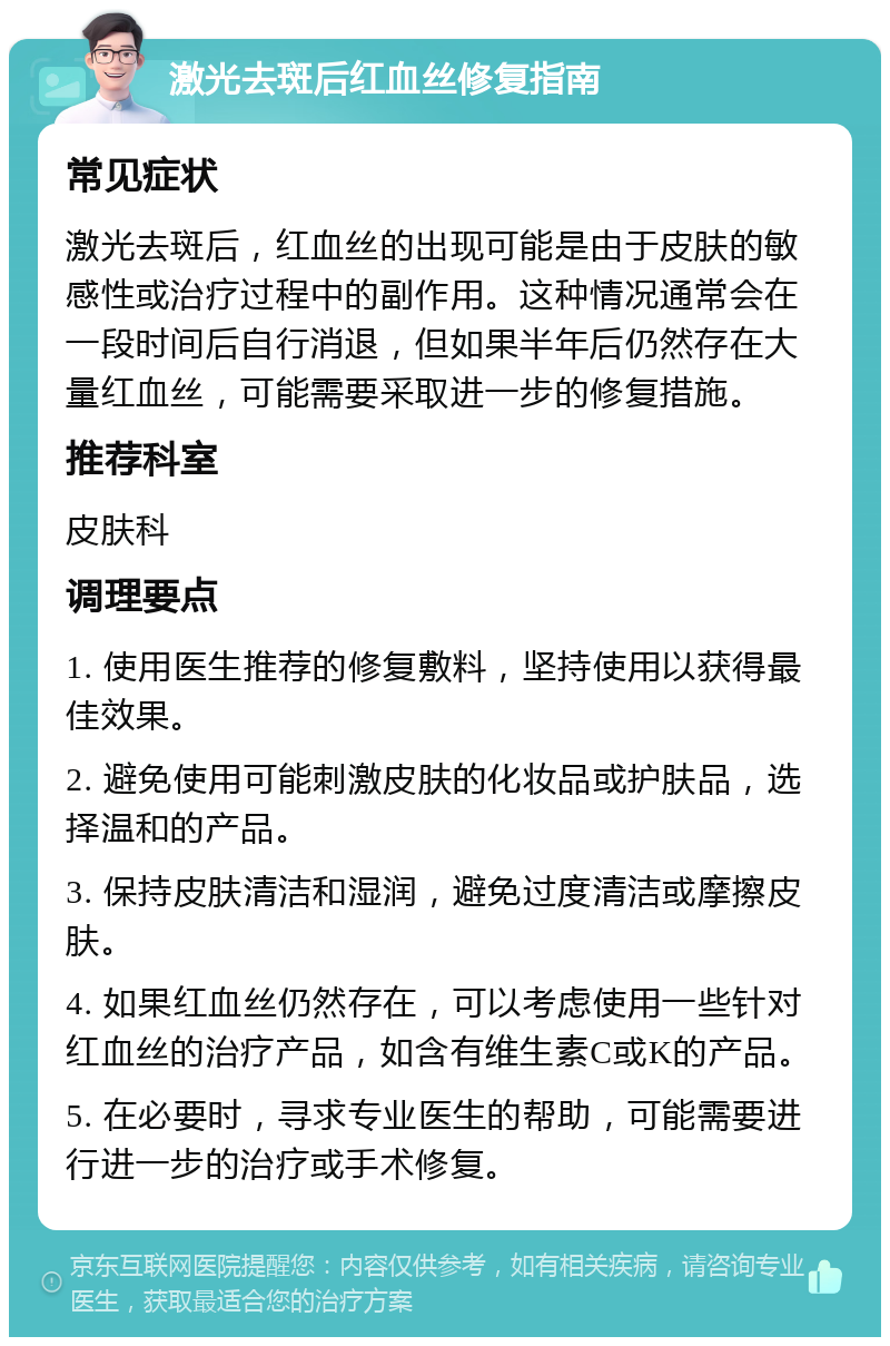 激光去斑后红血丝修复指南 常见症状 激光去斑后，红血丝的出现可能是由于皮肤的敏感性或治疗过程中的副作用。这种情况通常会在一段时间后自行消退，但如果半年后仍然存在大量红血丝，可能需要采取进一步的修复措施。 推荐科室 皮肤科 调理要点 1. 使用医生推荐的修复敷料，坚持使用以获得最佳效果。 2. 避免使用可能刺激皮肤的化妆品或护肤品，选择温和的产品。 3. 保持皮肤清洁和湿润，避免过度清洁或摩擦皮肤。 4. 如果红血丝仍然存在，可以考虑使用一些针对红血丝的治疗产品，如含有维生素C或K的产品。 5. 在必要时，寻求专业医生的帮助，可能需要进行进一步的治疗或手术修复。