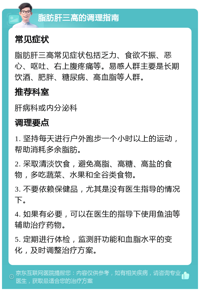 脂肪肝三高的调理指南 常见症状 脂肪肝三高常见症状包括乏力、食欲不振、恶心、呕吐、右上腹疼痛等。易感人群主要是长期饮酒、肥胖、糖尿病、高血脂等人群。 推荐科室 肝病科或内分泌科 调理要点 1. 坚持每天进行户外跑步一个小时以上的运动，帮助消耗多余脂肪。 2. 采取清淡饮食，避免高脂、高糖、高盐的食物，多吃蔬菜、水果和全谷类食物。 3. 不要依赖保健品，尤其是没有医生指导的情况下。 4. 如果有必要，可以在医生的指导下使用鱼油等辅助治疗药物。 5. 定期进行体检，监测肝功能和血脂水平的变化，及时调整治疗方案。