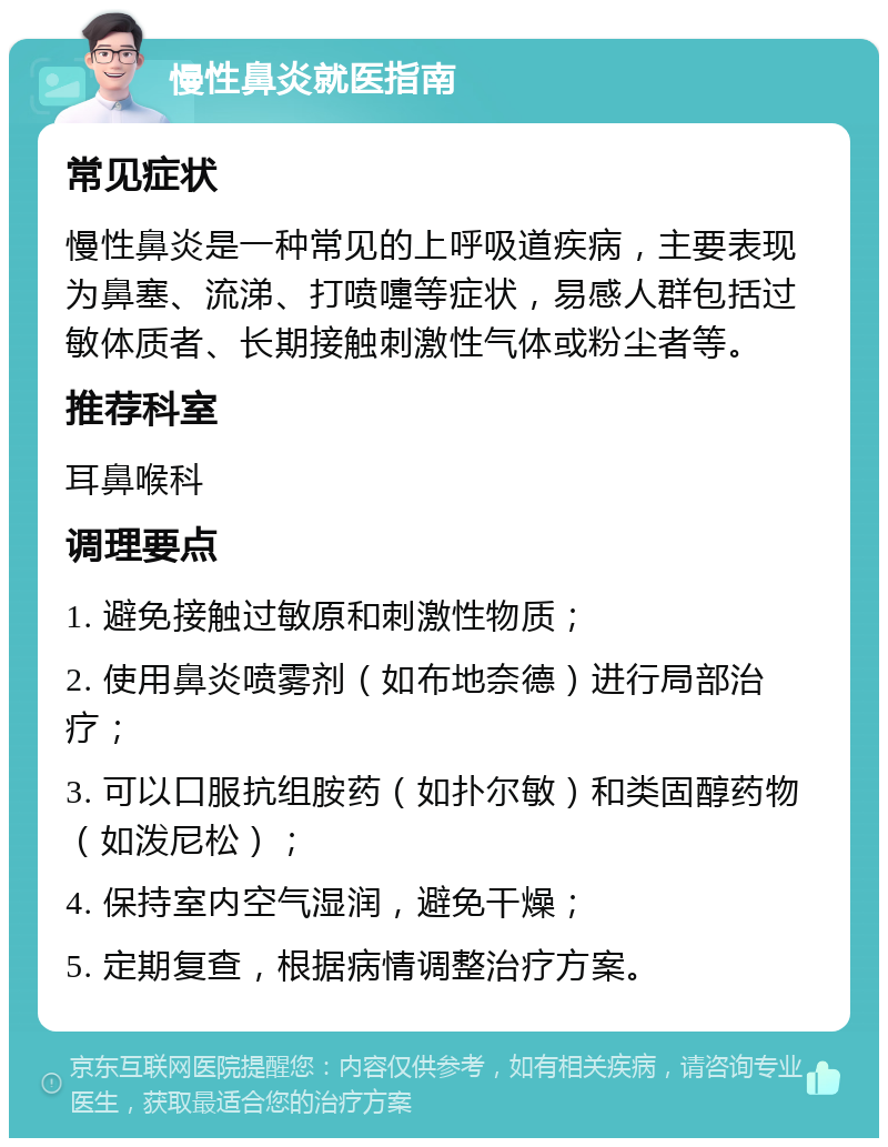 慢性鼻炎就医指南 常见症状 慢性鼻炎是一种常见的上呼吸道疾病，主要表现为鼻塞、流涕、打喷嚏等症状，易感人群包括过敏体质者、长期接触刺激性气体或粉尘者等。 推荐科室 耳鼻喉科 调理要点 1. 避免接触过敏原和刺激性物质； 2. 使用鼻炎喷雾剂（如布地奈德）进行局部治疗； 3. 可以口服抗组胺药（如扑尔敏）和类固醇药物（如泼尼松）； 4. 保持室内空气湿润，避免干燥； 5. 定期复查，根据病情调整治疗方案。