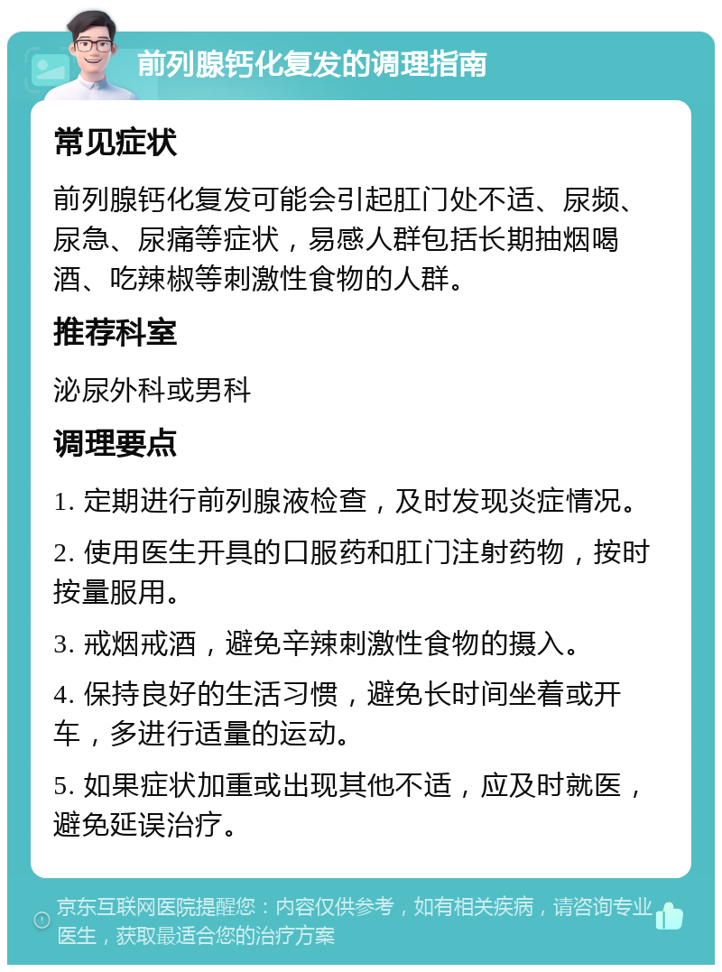 前列腺钙化复发的调理指南 常见症状 前列腺钙化复发可能会引起肛门处不适、尿频、尿急、尿痛等症状，易感人群包括长期抽烟喝酒、吃辣椒等刺激性食物的人群。 推荐科室 泌尿外科或男科 调理要点 1. 定期进行前列腺液检查，及时发现炎症情况。 2. 使用医生开具的口服药和肛门注射药物，按时按量服用。 3. 戒烟戒酒，避免辛辣刺激性食物的摄入。 4. 保持良好的生活习惯，避免长时间坐着或开车，多进行适量的运动。 5. 如果症状加重或出现其他不适，应及时就医，避免延误治疗。