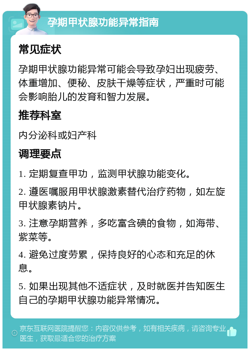 孕期甲状腺功能异常指南 常见症状 孕期甲状腺功能异常可能会导致孕妇出现疲劳、体重增加、便秘、皮肤干燥等症状，严重时可能会影响胎儿的发育和智力发展。 推荐科室 内分泌科或妇产科 调理要点 1. 定期复查甲功，监测甲状腺功能变化。 2. 遵医嘱服用甲状腺激素替代治疗药物，如左旋甲状腺素钠片。 3. 注意孕期营养，多吃富含碘的食物，如海带、紫菜等。 4. 避免过度劳累，保持良好的心态和充足的休息。 5. 如果出现其他不适症状，及时就医并告知医生自己的孕期甲状腺功能异常情况。