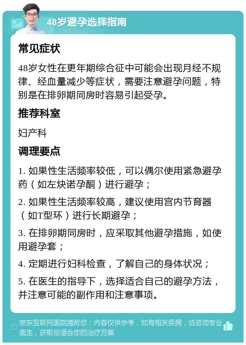 48岁避孕选择指南 常见症状 48岁女性在更年期综合征中可能会出现月经不规律、经血量减少等症状，需要注意避孕问题，特别是在排卵期同房时容易引起受孕。 推荐科室 妇产科 调理要点 1. 如果性生活频率较低，可以偶尔使用紧急避孕药（如左炔诺孕酮）进行避孕； 2. 如果性生活频率较高，建议使用宫内节育器（如T型环）进行长期避孕； 3. 在排卵期同房时，应采取其他避孕措施，如使用避孕套； 4. 定期进行妇科检查，了解自己的身体状况； 5. 在医生的指导下，选择适合自己的避孕方法，并注意可能的副作用和注意事项。