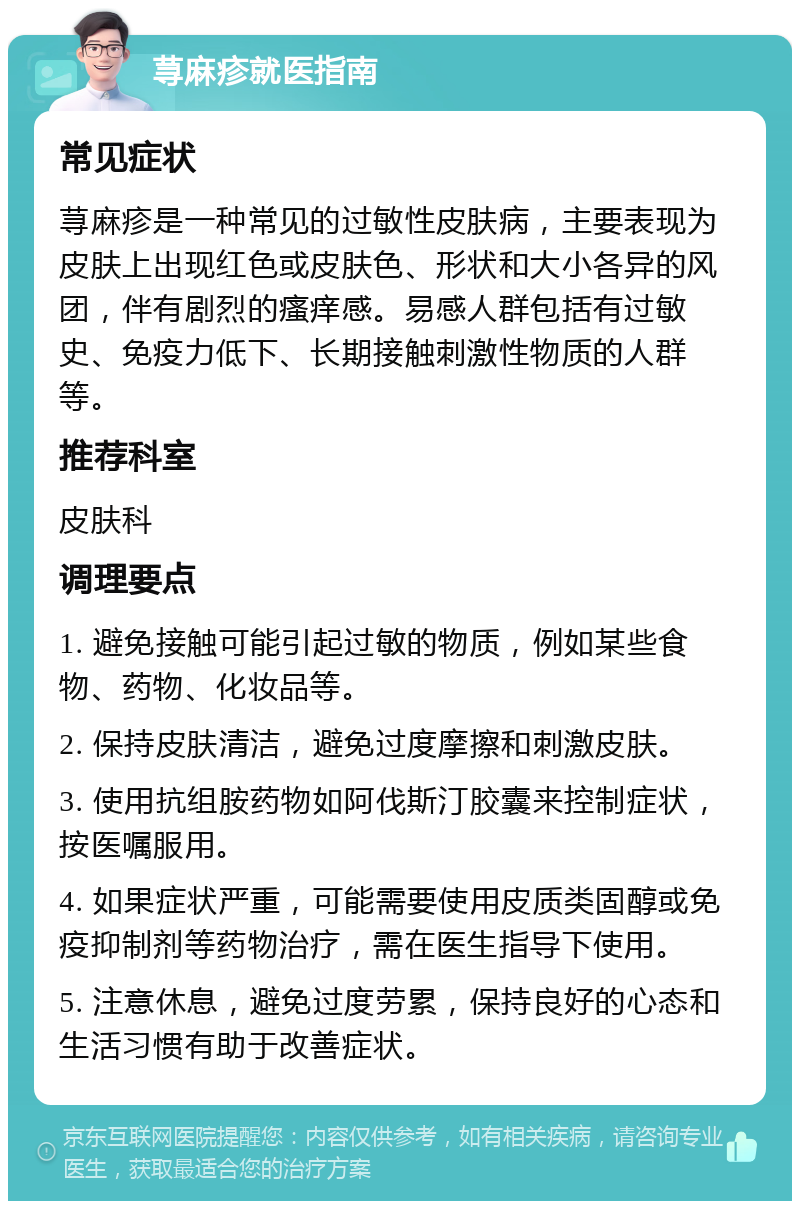 荨麻疹就医指南 常见症状 荨麻疹是一种常见的过敏性皮肤病，主要表现为皮肤上出现红色或皮肤色、形状和大小各异的风团，伴有剧烈的瘙痒感。易感人群包括有过敏史、免疫力低下、长期接触刺激性物质的人群等。 推荐科室 皮肤科 调理要点 1. 避免接触可能引起过敏的物质，例如某些食物、药物、化妆品等。 2. 保持皮肤清洁，避免过度摩擦和刺激皮肤。 3. 使用抗组胺药物如阿伐斯汀胶囊来控制症状，按医嘱服用。 4. 如果症状严重，可能需要使用皮质类固醇或免疫抑制剂等药物治疗，需在医生指导下使用。 5. 注意休息，避免过度劳累，保持良好的心态和生活习惯有助于改善症状。