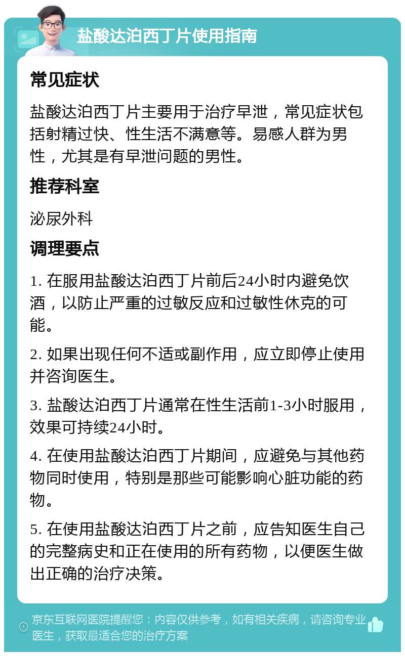 盐酸达泊西丁片使用指南 常见症状 盐酸达泊西丁片主要用于治疗早泄，常见症状包括射精过快、性生活不满意等。易感人群为男性，尤其是有早泄问题的男性。 推荐科室 泌尿外科 调理要点 1. 在服用盐酸达泊西丁片前后24小时内避免饮酒，以防止严重的过敏反应和过敏性休克的可能。 2. 如果出现任何不适或副作用，应立即停止使用并咨询医生。 3. 盐酸达泊西丁片通常在性生活前1-3小时服用，效果可持续24小时。 4. 在使用盐酸达泊西丁片期间，应避免与其他药物同时使用，特别是那些可能影响心脏功能的药物。 5. 在使用盐酸达泊西丁片之前，应告知医生自己的完整病史和正在使用的所有药物，以便医生做出正确的治疗决策。