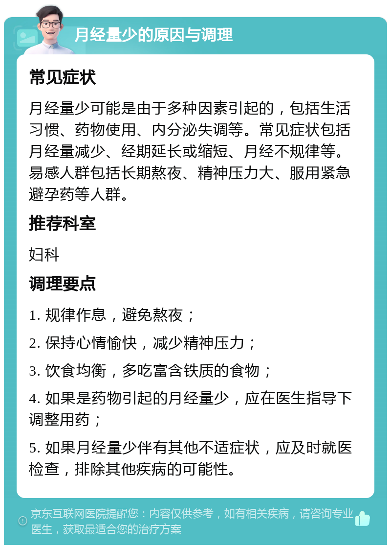 月经量少的原因与调理 常见症状 月经量少可能是由于多种因素引起的，包括生活习惯、药物使用、内分泌失调等。常见症状包括月经量减少、经期延长或缩短、月经不规律等。易感人群包括长期熬夜、精神压力大、服用紧急避孕药等人群。 推荐科室 妇科 调理要点 1. 规律作息，避免熬夜； 2. 保持心情愉快，减少精神压力； 3. 饮食均衡，多吃富含铁质的食物； 4. 如果是药物引起的月经量少，应在医生指导下调整用药； 5. 如果月经量少伴有其他不适症状，应及时就医检查，排除其他疾病的可能性。