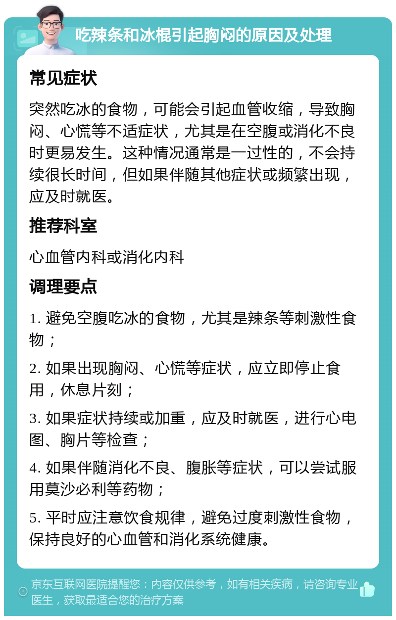 吃辣条和冰棍引起胸闷的原因及处理 常见症状 突然吃冰的食物，可能会引起血管收缩，导致胸闷、心慌等不适症状，尤其是在空腹或消化不良时更易发生。这种情况通常是一过性的，不会持续很长时间，但如果伴随其他症状或频繁出现，应及时就医。 推荐科室 心血管内科或消化内科 调理要点 1. 避免空腹吃冰的食物，尤其是辣条等刺激性食物； 2. 如果出现胸闷、心慌等症状，应立即停止食用，休息片刻； 3. 如果症状持续或加重，应及时就医，进行心电图、胸片等检查； 4. 如果伴随消化不良、腹胀等症状，可以尝试服用莫沙必利等药物； 5. 平时应注意饮食规律，避免过度刺激性食物，保持良好的心血管和消化系统健康。