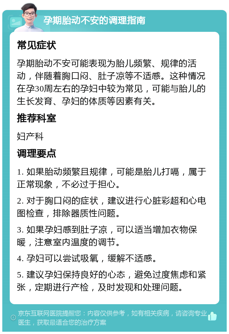 孕期胎动不安的调理指南 常见症状 孕期胎动不安可能表现为胎儿频繁、规律的活动，伴随着胸口闷、肚子凉等不适感。这种情况在孕30周左右的孕妇中较为常见，可能与胎儿的生长发育、孕妇的体质等因素有关。 推荐科室 妇产科 调理要点 1. 如果胎动频繁且规律，可能是胎儿打嗝，属于正常现象，不必过于担心。 2. 对于胸口闷的症状，建议进行心脏彩超和心电图检查，排除器质性问题。 3. 如果孕妇感到肚子凉，可以适当增加衣物保暖，注意室内温度的调节。 4. 孕妇可以尝试吸氧，缓解不适感。 5. 建议孕妇保持良好的心态，避免过度焦虑和紧张，定期进行产检，及时发现和处理问题。