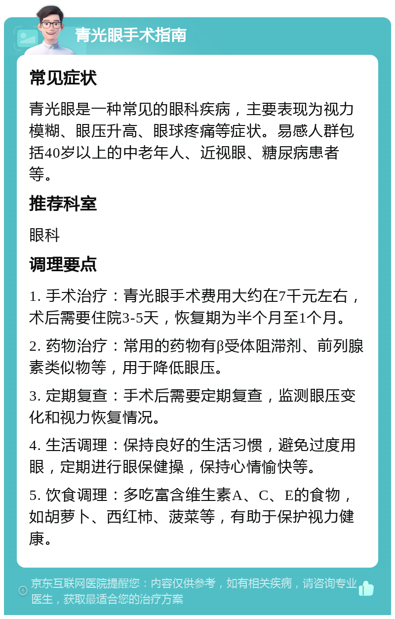 青光眼手术指南 常见症状 青光眼是一种常见的眼科疾病，主要表现为视力模糊、眼压升高、眼球疼痛等症状。易感人群包括40岁以上的中老年人、近视眼、糖尿病患者等。 推荐科室 眼科 调理要点 1. 手术治疗：青光眼手术费用大约在7千元左右，术后需要住院3-5天，恢复期为半个月至1个月。 2. 药物治疗：常用的药物有β受体阻滞剂、前列腺素类似物等，用于降低眼压。 3. 定期复查：手术后需要定期复查，监测眼压变化和视力恢复情况。 4. 生活调理：保持良好的生活习惯，避免过度用眼，定期进行眼保健操，保持心情愉快等。 5. 饮食调理：多吃富含维生素A、C、E的食物，如胡萝卜、西红柿、菠菜等，有助于保护视力健康。