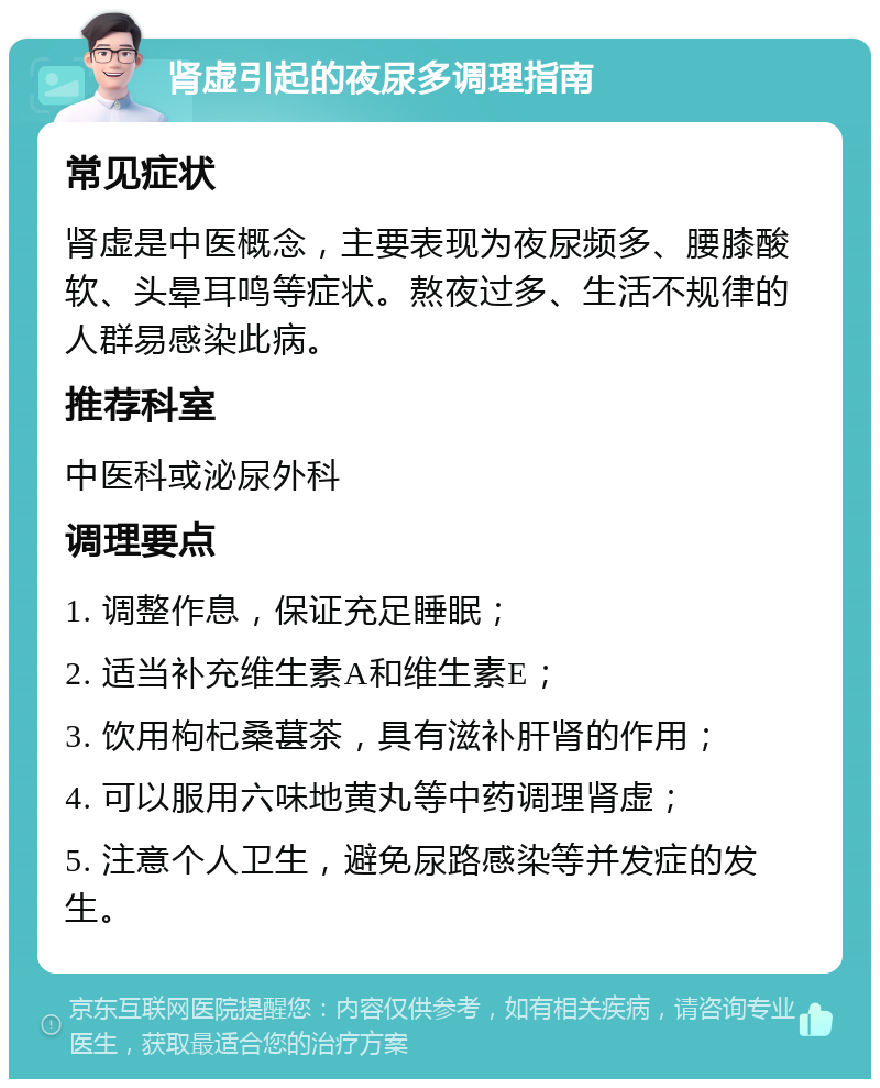 肾虚引起的夜尿多调理指南 常见症状 肾虚是中医概念，主要表现为夜尿频多、腰膝酸软、头晕耳鸣等症状。熬夜过多、生活不规律的人群易感染此病。 推荐科室 中医科或泌尿外科 调理要点 1. 调整作息，保证充足睡眠； 2. 适当补充维生素A和维生素E； 3. 饮用枸杞桑葚茶，具有滋补肝肾的作用； 4. 可以服用六味地黄丸等中药调理肾虚； 5. 注意个人卫生，避免尿路感染等并发症的发生。