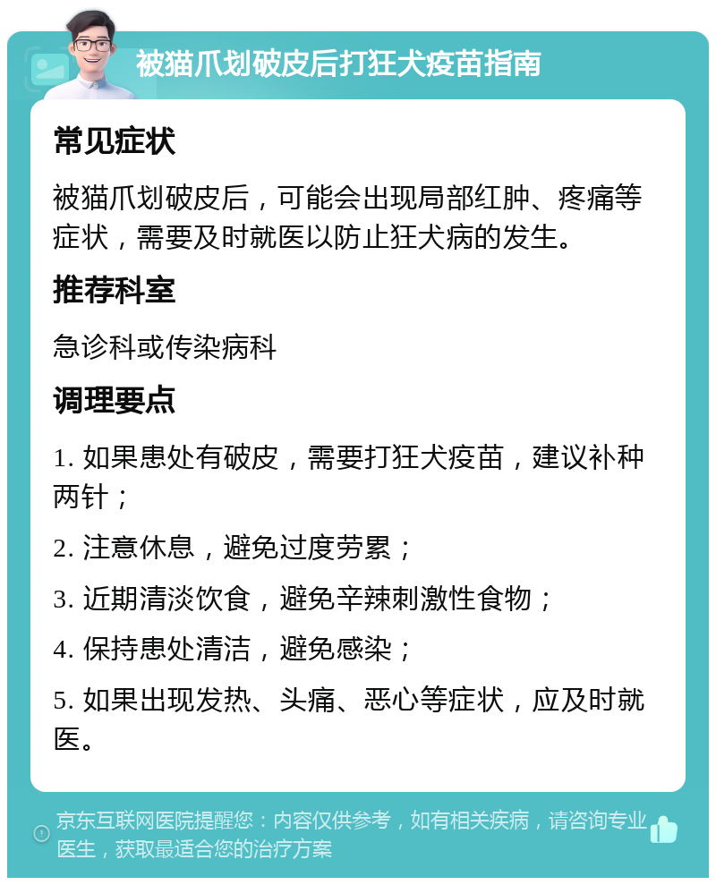 被猫爪划破皮后打狂犬疫苗指南 常见症状 被猫爪划破皮后，可能会出现局部红肿、疼痛等症状，需要及时就医以防止狂犬病的发生。 推荐科室 急诊科或传染病科 调理要点 1. 如果患处有破皮，需要打狂犬疫苗，建议补种两针； 2. 注意休息，避免过度劳累； 3. 近期清淡饮食，避免辛辣刺激性食物； 4. 保持患处清洁，避免感染； 5. 如果出现发热、头痛、恶心等症状，应及时就医。