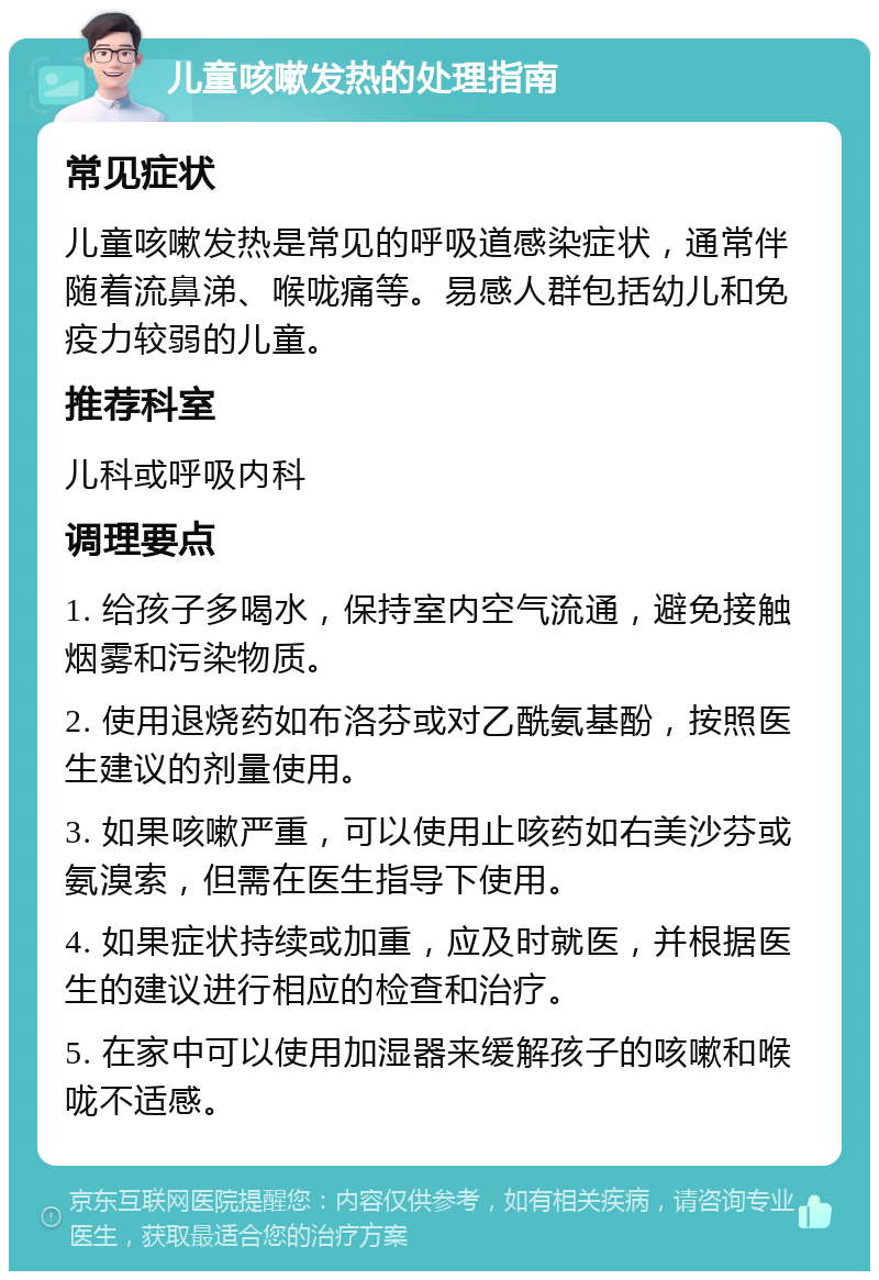 儿童咳嗽发热的处理指南 常见症状 儿童咳嗽发热是常见的呼吸道感染症状，通常伴随着流鼻涕、喉咙痛等。易感人群包括幼儿和免疫力较弱的儿童。 推荐科室 儿科或呼吸内科 调理要点 1. 给孩子多喝水，保持室内空气流通，避免接触烟雾和污染物质。 2. 使用退烧药如布洛芬或对乙酰氨基酚，按照医生建议的剂量使用。 3. 如果咳嗽严重，可以使用止咳药如右美沙芬或氨溴索，但需在医生指导下使用。 4. 如果症状持续或加重，应及时就医，并根据医生的建议进行相应的检查和治疗。 5. 在家中可以使用加湿器来缓解孩子的咳嗽和喉咙不适感。