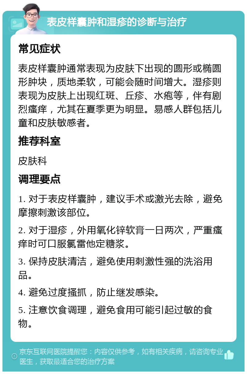 表皮样囊肿和湿疹的诊断与治疗 常见症状 表皮样囊肿通常表现为皮肤下出现的圆形或椭圆形肿块，质地柔软，可能会随时间增大。湿疹则表现为皮肤上出现红斑、丘疹、水疱等，伴有剧烈瘙痒，尤其在夏季更为明显。易感人群包括儿童和皮肤敏感者。 推荐科室 皮肤科 调理要点 1. 对于表皮样囊肿，建议手术或激光去除，避免摩擦刺激该部位。 2. 对于湿疹，外用氧化锌软膏一日两次，严重瘙痒时可口服氯雷他定糖浆。 3. 保持皮肤清洁，避免使用刺激性强的洗浴用品。 4. 避免过度搔抓，防止继发感染。 5. 注意饮食调理，避免食用可能引起过敏的食物。