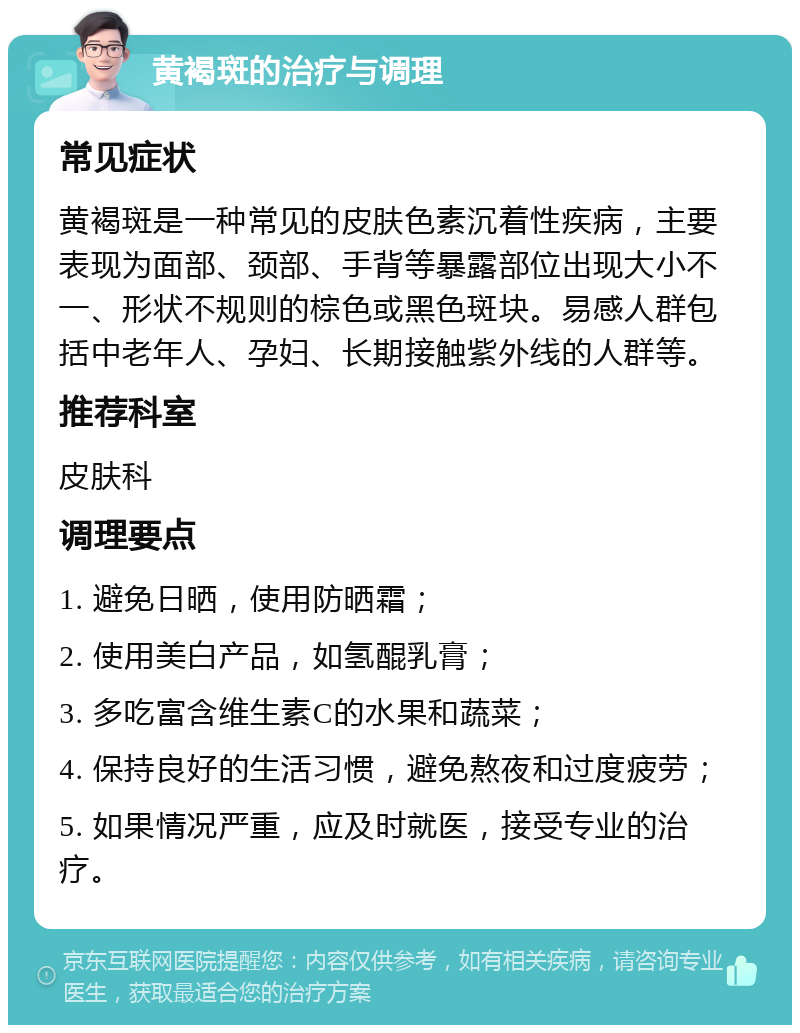 黄褐斑的治疗与调理 常见症状 黄褐斑是一种常见的皮肤色素沉着性疾病，主要表现为面部、颈部、手背等暴露部位出现大小不一、形状不规则的棕色或黑色斑块。易感人群包括中老年人、孕妇、长期接触紫外线的人群等。 推荐科室 皮肤科 调理要点 1. 避免日晒，使用防晒霜； 2. 使用美白产品，如氢醌乳膏； 3. 多吃富含维生素C的水果和蔬菜； 4. 保持良好的生活习惯，避免熬夜和过度疲劳； 5. 如果情况严重，应及时就医，接受专业的治疗。