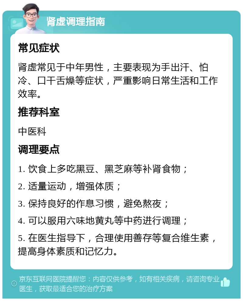 肾虚调理指南 常见症状 肾虚常见于中年男性，主要表现为手出汗、怕冷、口干舌燥等症状，严重影响日常生活和工作效率。 推荐科室 中医科 调理要点 1. 饮食上多吃黑豆、黑芝麻等补肾食物； 2. 适量运动，增强体质； 3. 保持良好的作息习惯，避免熬夜； 4. 可以服用六味地黄丸等中药进行调理； 5. 在医生指导下，合理使用善存等复合维生素，提高身体素质和记忆力。