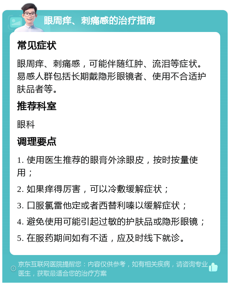 眼周痒、刺痛感的治疗指南 常见症状 眼周痒、刺痛感，可能伴随红肿、流泪等症状。易感人群包括长期戴隐形眼镜者、使用不合适护肤品者等。 推荐科室 眼科 调理要点 1. 使用医生推荐的眼膏外涂眼皮，按时按量使用； 2. 如果痒得厉害，可以冷敷缓解症状； 3. 口服氯雷他定或者西替利嗪以缓解症状； 4. 避免使用可能引起过敏的护肤品或隐形眼镜； 5. 在服药期间如有不适，应及时线下就诊。