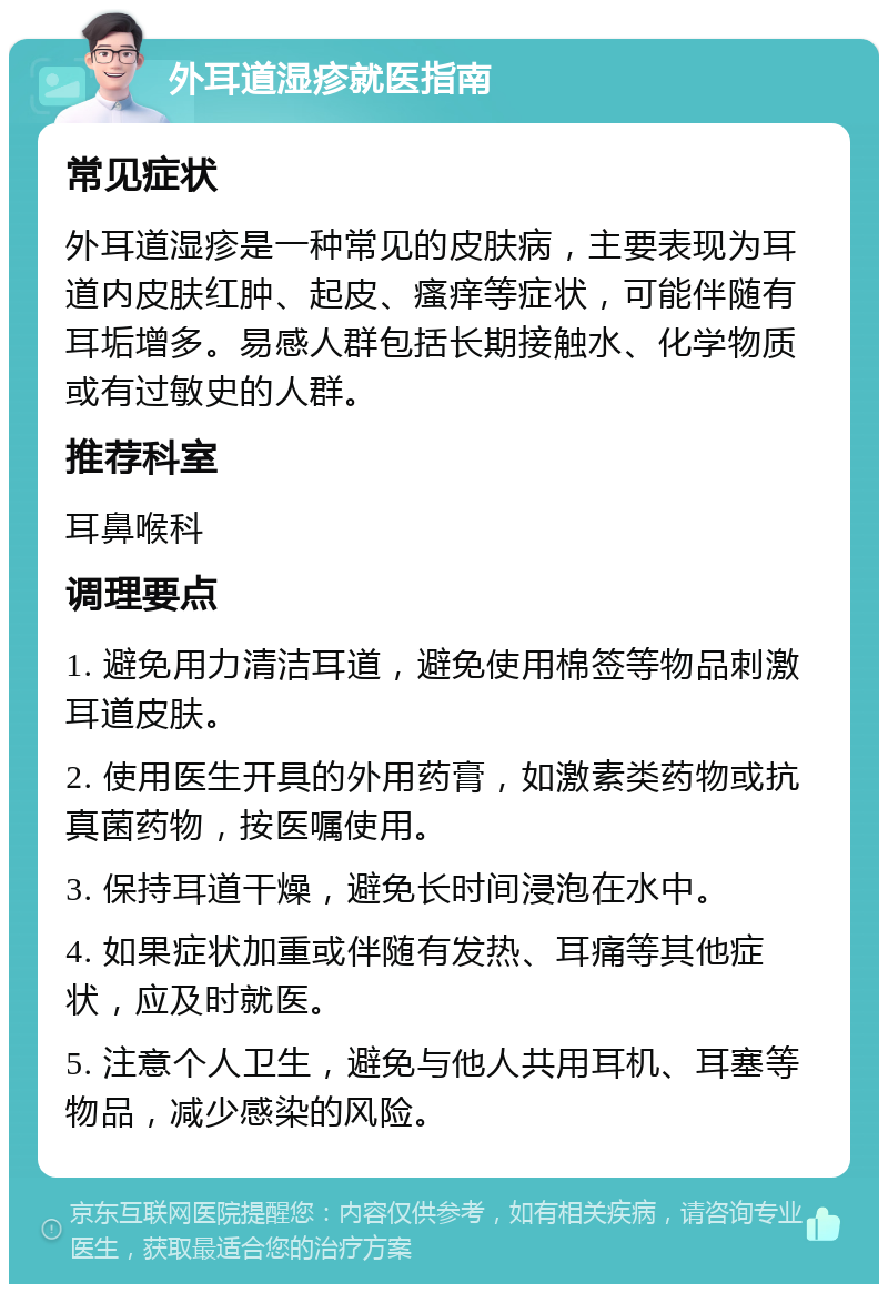 外耳道湿疹就医指南 常见症状 外耳道湿疹是一种常见的皮肤病，主要表现为耳道内皮肤红肿、起皮、瘙痒等症状，可能伴随有耳垢增多。易感人群包括长期接触水、化学物质或有过敏史的人群。 推荐科室 耳鼻喉科 调理要点 1. 避免用力清洁耳道，避免使用棉签等物品刺激耳道皮肤。 2. 使用医生开具的外用药膏，如激素类药物或抗真菌药物，按医嘱使用。 3. 保持耳道干燥，避免长时间浸泡在水中。 4. 如果症状加重或伴随有发热、耳痛等其他症状，应及时就医。 5. 注意个人卫生，避免与他人共用耳机、耳塞等物品，减少感染的风险。