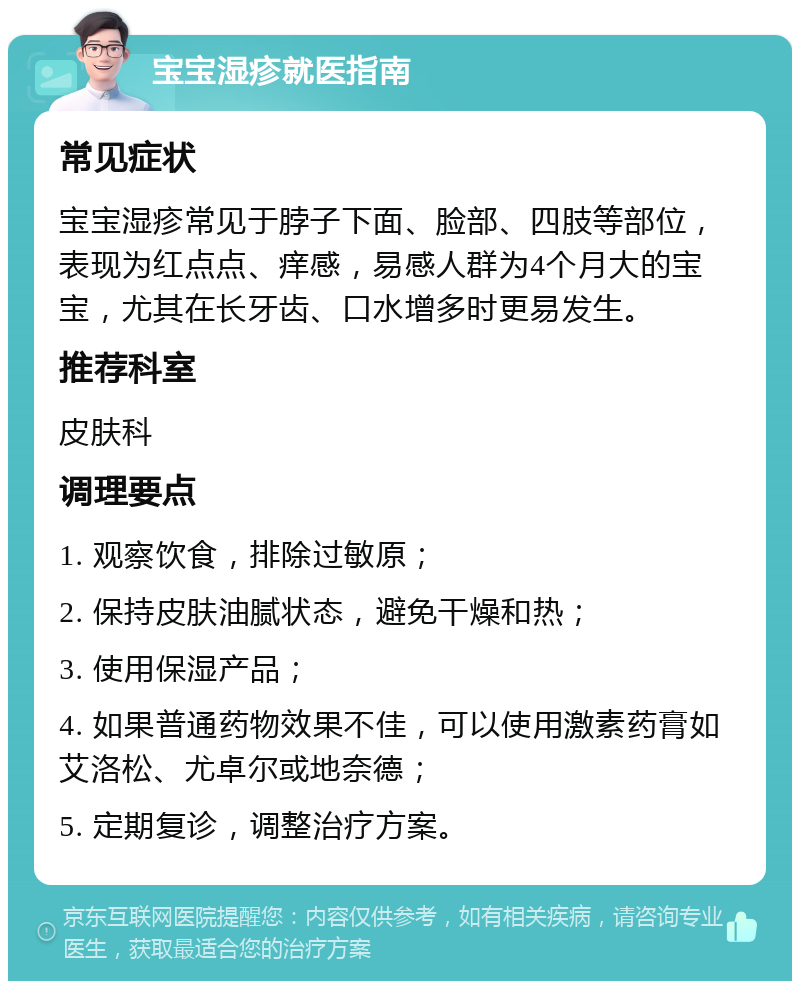 宝宝湿疹就医指南 常见症状 宝宝湿疹常见于脖子下面、脸部、四肢等部位，表现为红点点、痒感，易感人群为4个月大的宝宝，尤其在长牙齿、口水增多时更易发生。 推荐科室 皮肤科 调理要点 1. 观察饮食，排除过敏原； 2. 保持皮肤油腻状态，避免干燥和热； 3. 使用保湿产品； 4. 如果普通药物效果不佳，可以使用激素药膏如艾洛松、尤卓尔或地奈德； 5. 定期复诊，调整治疗方案。