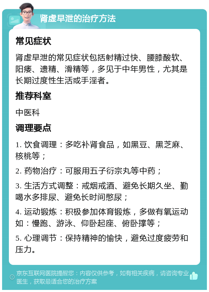 肾虚早泄的治疗方法 常见症状 肾虚早泄的常见症状包括射精过快、腰膝酸软、阳痿、遗精、滑精等，多见于中年男性，尤其是长期过度性生活或手淫者。 推荐科室 中医科 调理要点 1. 饮食调理：多吃补肾食品，如黑豆、黑芝麻、核桃等； 2. 药物治疗：可服用五子衍宗丸等中药； 3. 生活方式调整：戒烟戒酒、避免长期久坐、勤喝水多排尿、避免长时间憋尿； 4. 运动锻炼：积极参加体育锻炼，多做有氧运动如：慢跑、游泳、仰卧起座、俯卧撑等； 5. 心理调节：保持精神的愉快，避免过度疲劳和压力。