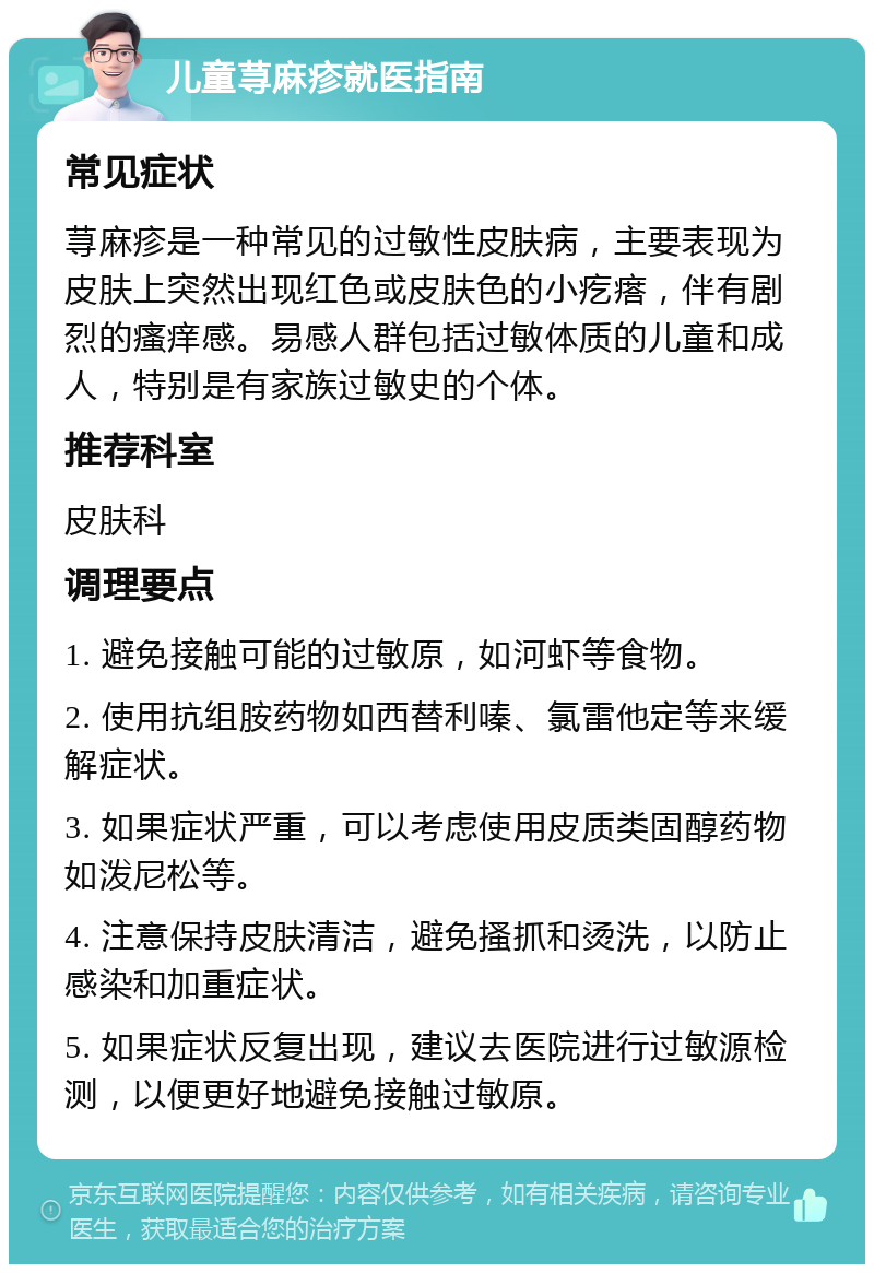 儿童荨麻疹就医指南 常见症状 荨麻疹是一种常见的过敏性皮肤病，主要表现为皮肤上突然出现红色或皮肤色的小疙瘩，伴有剧烈的瘙痒感。易感人群包括过敏体质的儿童和成人，特别是有家族过敏史的个体。 推荐科室 皮肤科 调理要点 1. 避免接触可能的过敏原，如河虾等食物。 2. 使用抗组胺药物如西替利嗪、氯雷他定等来缓解症状。 3. 如果症状严重，可以考虑使用皮质类固醇药物如泼尼松等。 4. 注意保持皮肤清洁，避免搔抓和烫洗，以防止感染和加重症状。 5. 如果症状反复出现，建议去医院进行过敏源检测，以便更好地避免接触过敏原。