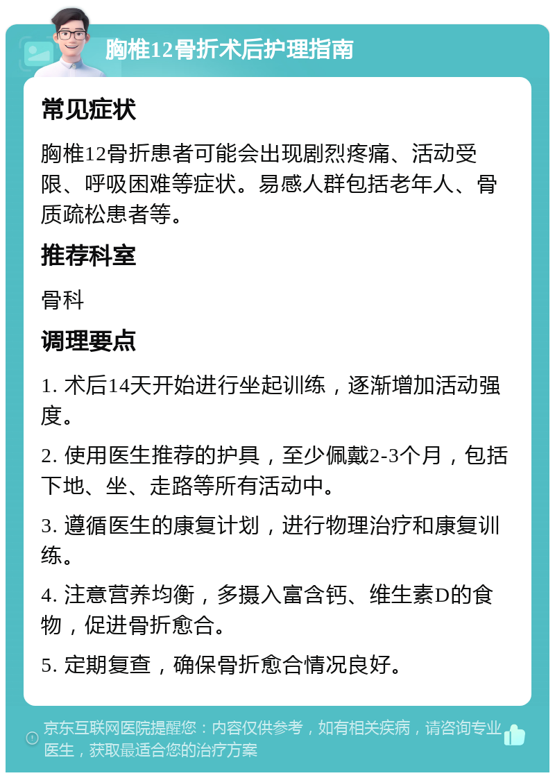 胸椎12骨折术后护理指南 常见症状 胸椎12骨折患者可能会出现剧烈疼痛、活动受限、呼吸困难等症状。易感人群包括老年人、骨质疏松患者等。 推荐科室 骨科 调理要点 1. 术后14天开始进行坐起训练，逐渐增加活动强度。 2. 使用医生推荐的护具，至少佩戴2-3个月，包括下地、坐、走路等所有活动中。 3. 遵循医生的康复计划，进行物理治疗和康复训练。 4. 注意营养均衡，多摄入富含钙、维生素D的食物，促进骨折愈合。 5. 定期复查，确保骨折愈合情况良好。