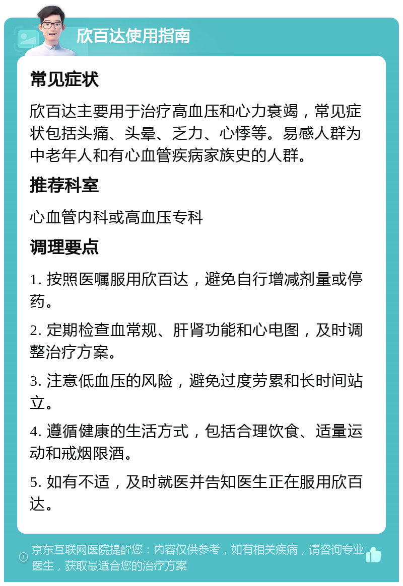 欣百达使用指南 常见症状 欣百达主要用于治疗高血压和心力衰竭，常见症状包括头痛、头晕、乏力、心悸等。易感人群为中老年人和有心血管疾病家族史的人群。 推荐科室 心血管内科或高血压专科 调理要点 1. 按照医嘱服用欣百达，避免自行增减剂量或停药。 2. 定期检查血常规、肝肾功能和心电图，及时调整治疗方案。 3. 注意低血压的风险，避免过度劳累和长时间站立。 4. 遵循健康的生活方式，包括合理饮食、适量运动和戒烟限酒。 5. 如有不适，及时就医并告知医生正在服用欣百达。