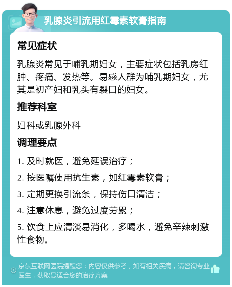 乳腺炎引流用红霉素软膏指南 常见症状 乳腺炎常见于哺乳期妇女，主要症状包括乳房红肿、疼痛、发热等。易感人群为哺乳期妇女，尤其是初产妇和乳头有裂口的妇女。 推荐科室 妇科或乳腺外科 调理要点 1. 及时就医，避免延误治疗； 2. 按医嘱使用抗生素，如红霉素软膏； 3. 定期更换引流条，保持伤口清洁； 4. 注意休息，避免过度劳累； 5. 饮食上应清淡易消化，多喝水，避免辛辣刺激性食物。