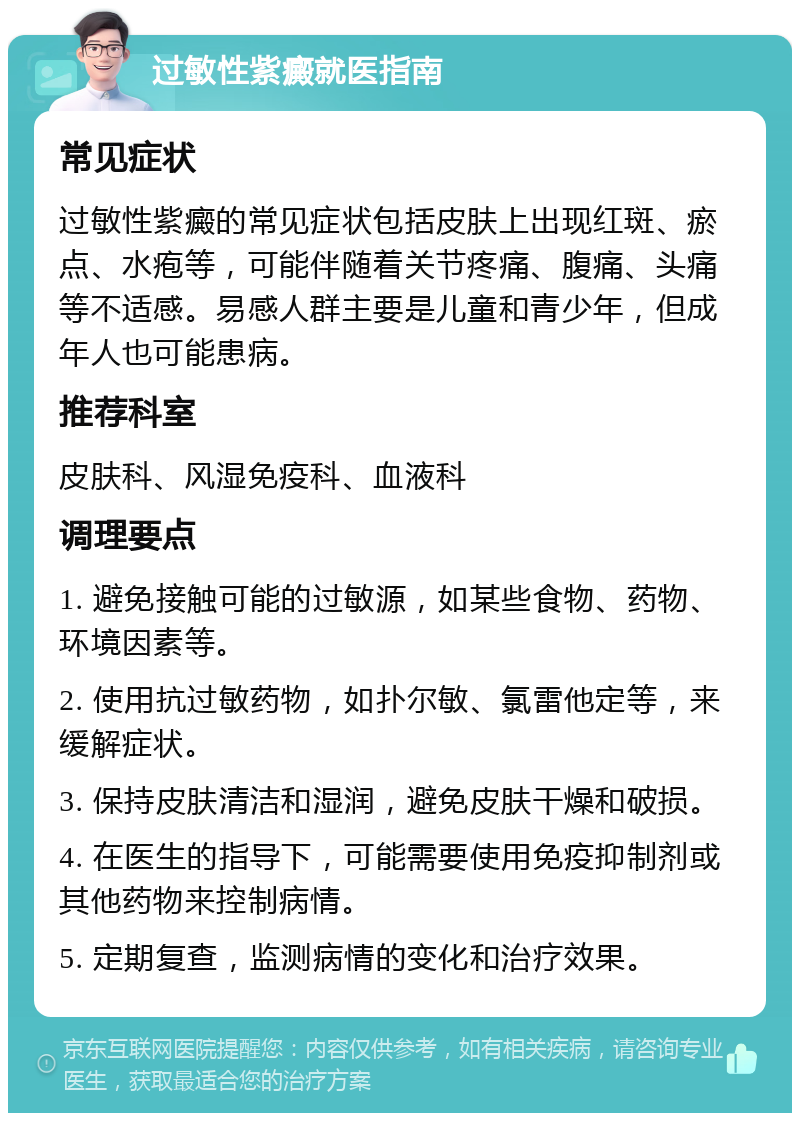 过敏性紫癜就医指南 常见症状 过敏性紫癜的常见症状包括皮肤上出现红斑、瘀点、水疱等，可能伴随着关节疼痛、腹痛、头痛等不适感。易感人群主要是儿童和青少年，但成年人也可能患病。 推荐科室 皮肤科、风湿免疫科、血液科 调理要点 1. 避免接触可能的过敏源，如某些食物、药物、环境因素等。 2. 使用抗过敏药物，如扑尔敏、氯雷他定等，来缓解症状。 3. 保持皮肤清洁和湿润，避免皮肤干燥和破损。 4. 在医生的指导下，可能需要使用免疫抑制剂或其他药物来控制病情。 5. 定期复查，监测病情的变化和治疗效果。