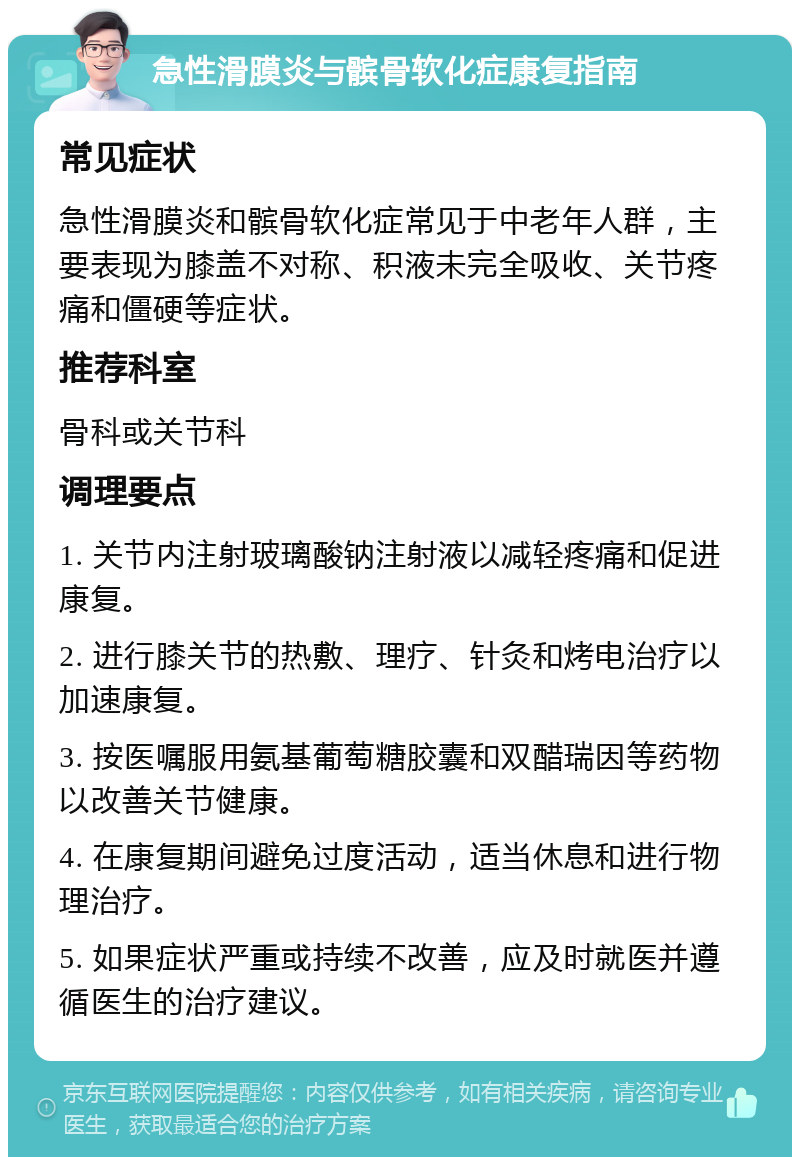 急性滑膜炎与髌骨软化症康复指南 常见症状 急性滑膜炎和髌骨软化症常见于中老年人群，主要表现为膝盖不对称、积液未完全吸收、关节疼痛和僵硬等症状。 推荐科室 骨科或关节科 调理要点 1. 关节内注射玻璃酸钠注射液以减轻疼痛和促进康复。 2. 进行膝关节的热敷、理疗、针灸和烤电治疗以加速康复。 3. 按医嘱服用氨基葡萄糖胶囊和双醋瑞因等药物以改善关节健康。 4. 在康复期间避免过度活动，适当休息和进行物理治疗。 5. 如果症状严重或持续不改善，应及时就医并遵循医生的治疗建议。