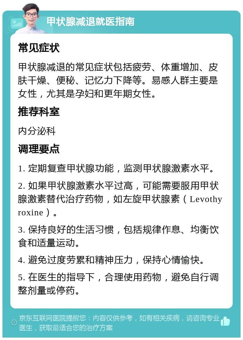 甲状腺减退就医指南 常见症状 甲状腺减退的常见症状包括疲劳、体重增加、皮肤干燥、便秘、记忆力下降等。易感人群主要是女性，尤其是孕妇和更年期女性。 推荐科室 内分泌科 调理要点 1. 定期复查甲状腺功能，监测甲状腺激素水平。 2. 如果甲状腺激素水平过高，可能需要服用甲状腺激素替代治疗药物，如左旋甲状腺素（Levothyroxine）。 3. 保持良好的生活习惯，包括规律作息、均衡饮食和适量运动。 4. 避免过度劳累和精神压力，保持心情愉快。 5. 在医生的指导下，合理使用药物，避免自行调整剂量或停药。