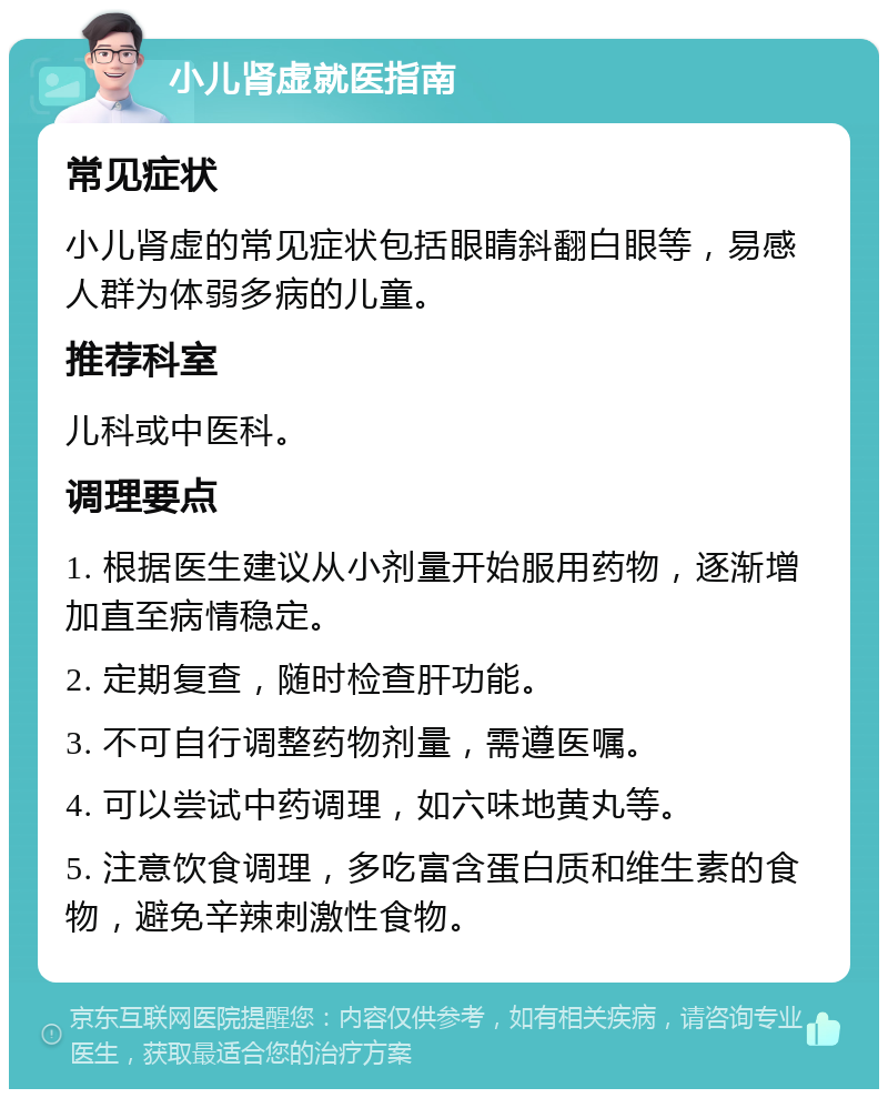 小儿肾虚就医指南 常见症状 小儿肾虚的常见症状包括眼睛斜翻白眼等，易感人群为体弱多病的儿童。 推荐科室 儿科或中医科。 调理要点 1. 根据医生建议从小剂量开始服用药物，逐渐增加直至病情稳定。 2. 定期复查，随时检查肝功能。 3. 不可自行调整药物剂量，需遵医嘱。 4. 可以尝试中药调理，如六味地黄丸等。 5. 注意饮食调理，多吃富含蛋白质和维生素的食物，避免辛辣刺激性食物。