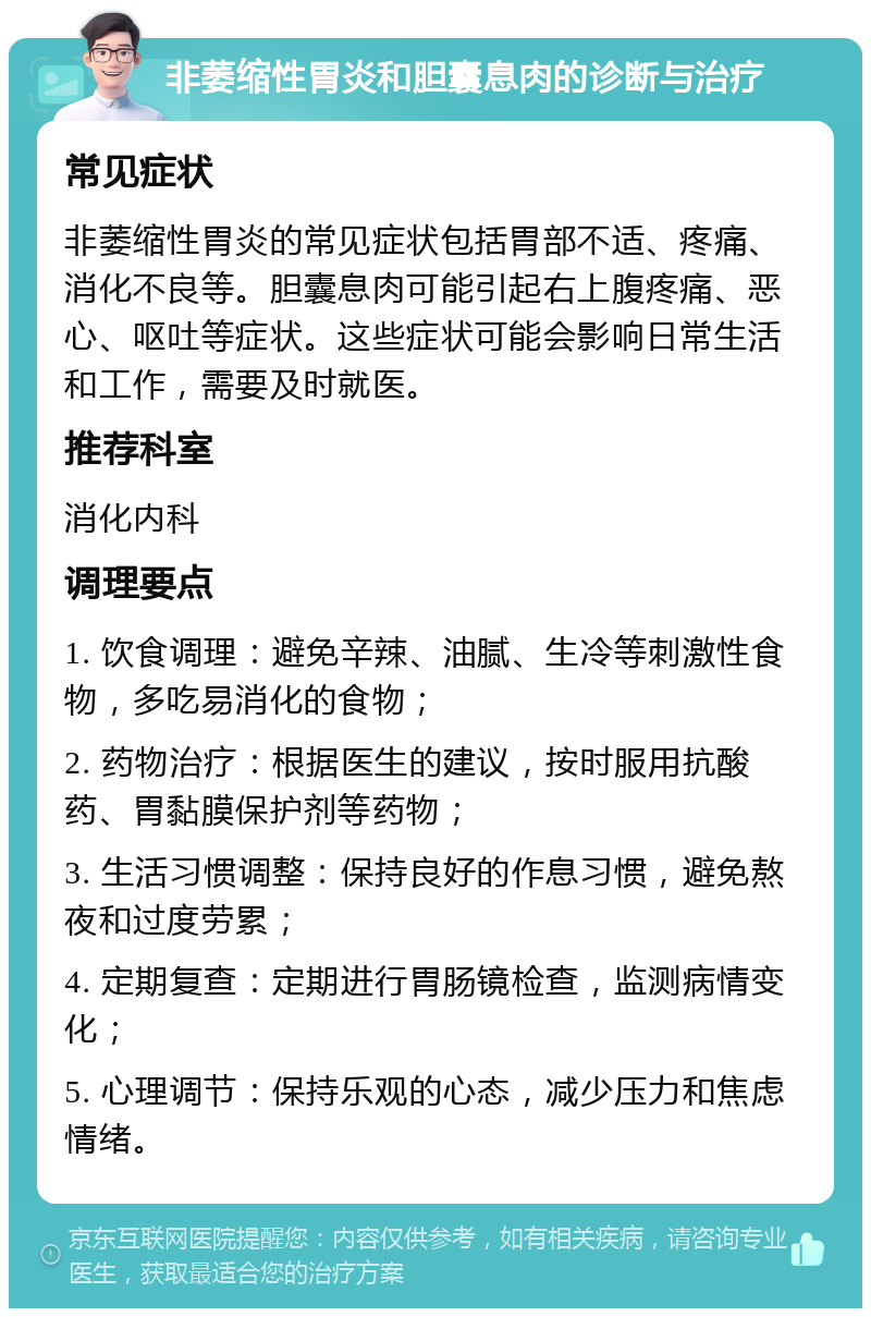 非萎缩性胃炎和胆囊息肉的诊断与治疗 常见症状 非萎缩性胃炎的常见症状包括胃部不适、疼痛、消化不良等。胆囊息肉可能引起右上腹疼痛、恶心、呕吐等症状。这些症状可能会影响日常生活和工作，需要及时就医。 推荐科室 消化内科 调理要点 1. 饮食调理：避免辛辣、油腻、生冷等刺激性食物，多吃易消化的食物； 2. 药物治疗：根据医生的建议，按时服用抗酸药、胃黏膜保护剂等药物； 3. 生活习惯调整：保持良好的作息习惯，避免熬夜和过度劳累； 4. 定期复查：定期进行胃肠镜检查，监测病情变化； 5. 心理调节：保持乐观的心态，减少压力和焦虑情绪。