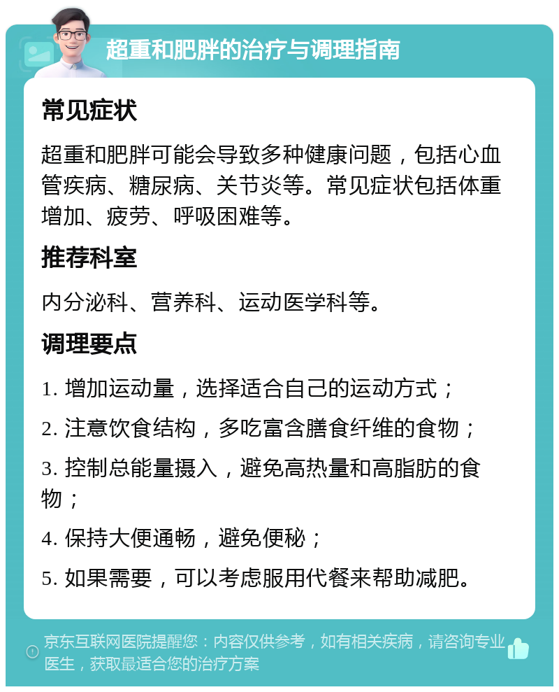 超重和肥胖的治疗与调理指南 常见症状 超重和肥胖可能会导致多种健康问题，包括心血管疾病、糖尿病、关节炎等。常见症状包括体重增加、疲劳、呼吸困难等。 推荐科室 内分泌科、营养科、运动医学科等。 调理要点 1. 增加运动量，选择适合自己的运动方式； 2. 注意饮食结构，多吃富含膳食纤维的食物； 3. 控制总能量摄入，避免高热量和高脂肪的食物； 4. 保持大便通畅，避免便秘； 5. 如果需要，可以考虑服用代餐来帮助减肥。