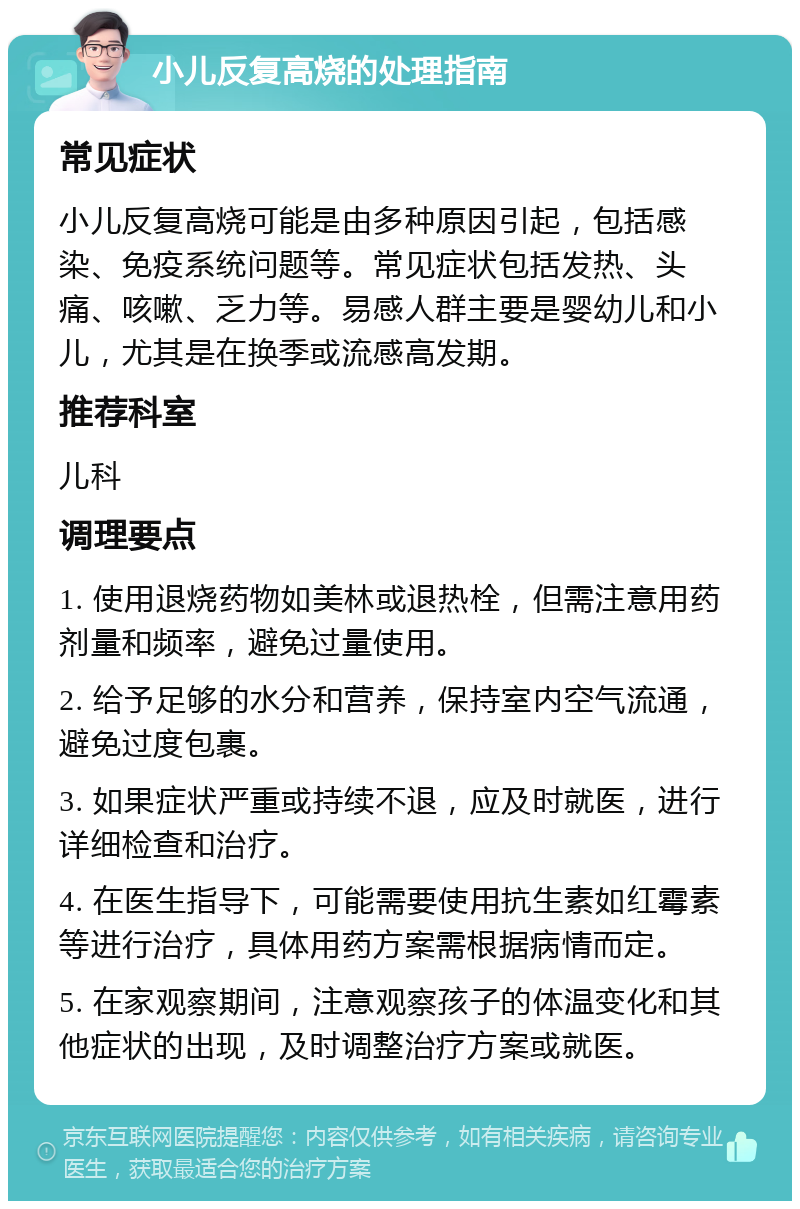 小儿反复高烧的处理指南 常见症状 小儿反复高烧可能是由多种原因引起，包括感染、免疫系统问题等。常见症状包括发热、头痛、咳嗽、乏力等。易感人群主要是婴幼儿和小儿，尤其是在换季或流感高发期。 推荐科室 儿科 调理要点 1. 使用退烧药物如美林或退热栓，但需注意用药剂量和频率，避免过量使用。 2. 给予足够的水分和营养，保持室内空气流通，避免过度包裹。 3. 如果症状严重或持续不退，应及时就医，进行详细检查和治疗。 4. 在医生指导下，可能需要使用抗生素如红霉素等进行治疗，具体用药方案需根据病情而定。 5. 在家观察期间，注意观察孩子的体温变化和其他症状的出现，及时调整治疗方案或就医。