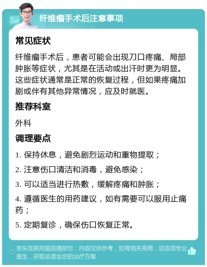 纤维瘤手术后注意事项 常见症状 纤维瘤手术后，患者可能会出现刀口疼痛、局部肿胀等症状，尤其是在活动或出汗时更为明显。这些症状通常是正常的恢复过程，但如果疼痛加剧或伴有其他异常情况，应及时就医。 推荐科室 外科 调理要点 1. 保持休息，避免剧烈运动和重物提取； 2. 注意伤口清洁和消毒，避免感染； 3. 可以适当进行热敷，缓解疼痛和肿胀； 4. 遵循医生的用药建议，如有需要可以服用止痛药； 5. 定期复诊，确保伤口恢复正常。