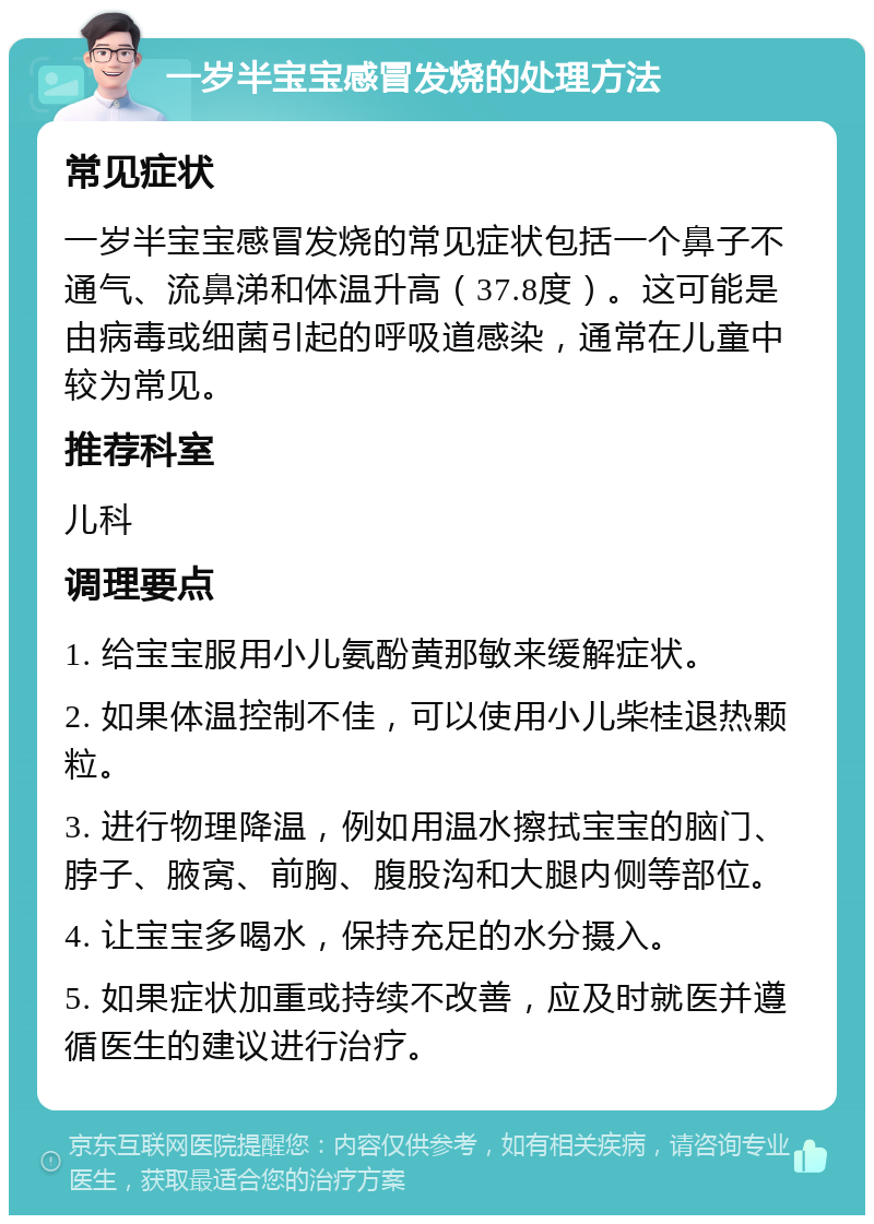 一岁半宝宝感冒发烧的处理方法 常见症状 一岁半宝宝感冒发烧的常见症状包括一个鼻子不通气、流鼻涕和体温升高（37.8度）。这可能是由病毒或细菌引起的呼吸道感染，通常在儿童中较为常见。 推荐科室 儿科 调理要点 1. 给宝宝服用小儿氨酚黄那敏来缓解症状。 2. 如果体温控制不佳，可以使用小儿柴桂退热颗粒。 3. 进行物理降温，例如用温水擦拭宝宝的脑门、脖子、腋窝、前胸、腹股沟和大腿内侧等部位。 4. 让宝宝多喝水，保持充足的水分摄入。 5. 如果症状加重或持续不改善，应及时就医并遵循医生的建议进行治疗。