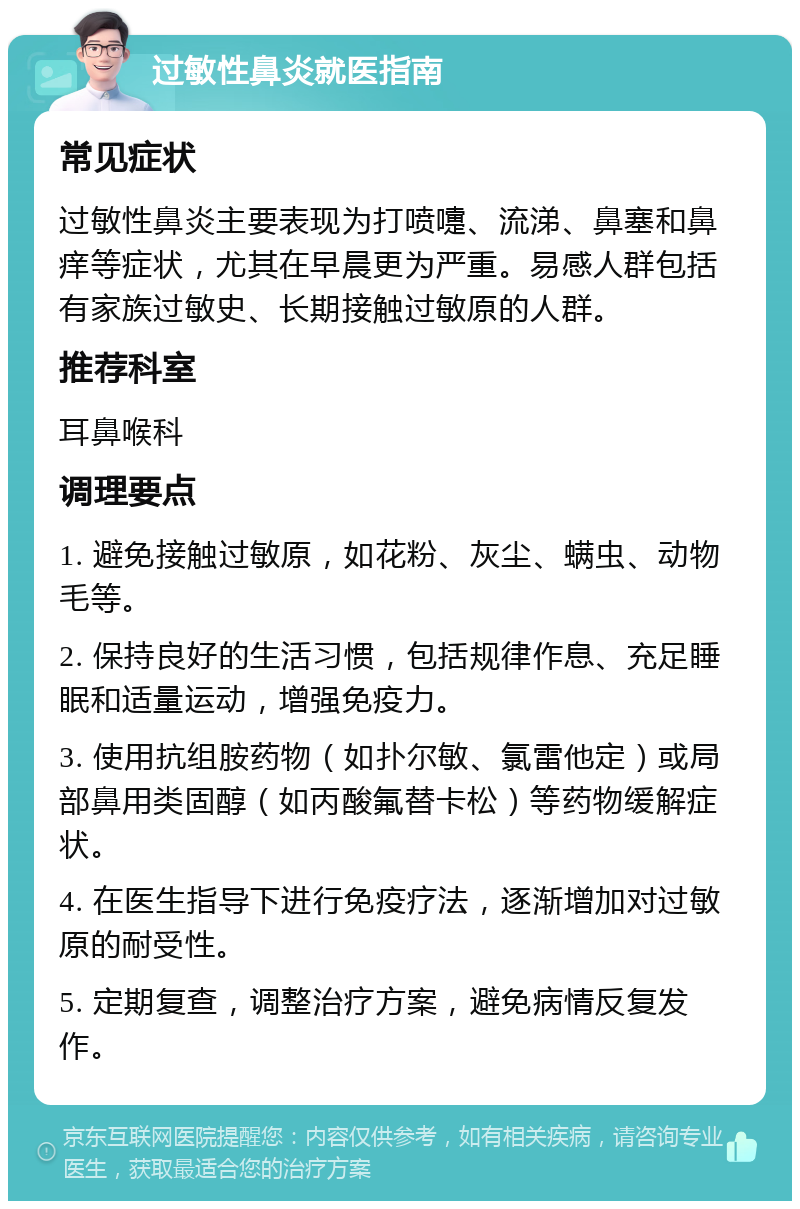 过敏性鼻炎就医指南 常见症状 过敏性鼻炎主要表现为打喷嚏、流涕、鼻塞和鼻痒等症状，尤其在早晨更为严重。易感人群包括有家族过敏史、长期接触过敏原的人群。 推荐科室 耳鼻喉科 调理要点 1. 避免接触过敏原，如花粉、灰尘、螨虫、动物毛等。 2. 保持良好的生活习惯，包括规律作息、充足睡眠和适量运动，增强免疫力。 3. 使用抗组胺药物（如扑尔敏、氯雷他定）或局部鼻用类固醇（如丙酸氟替卡松）等药物缓解症状。 4. 在医生指导下进行免疫疗法，逐渐增加对过敏原的耐受性。 5. 定期复查，调整治疗方案，避免病情反复发作。