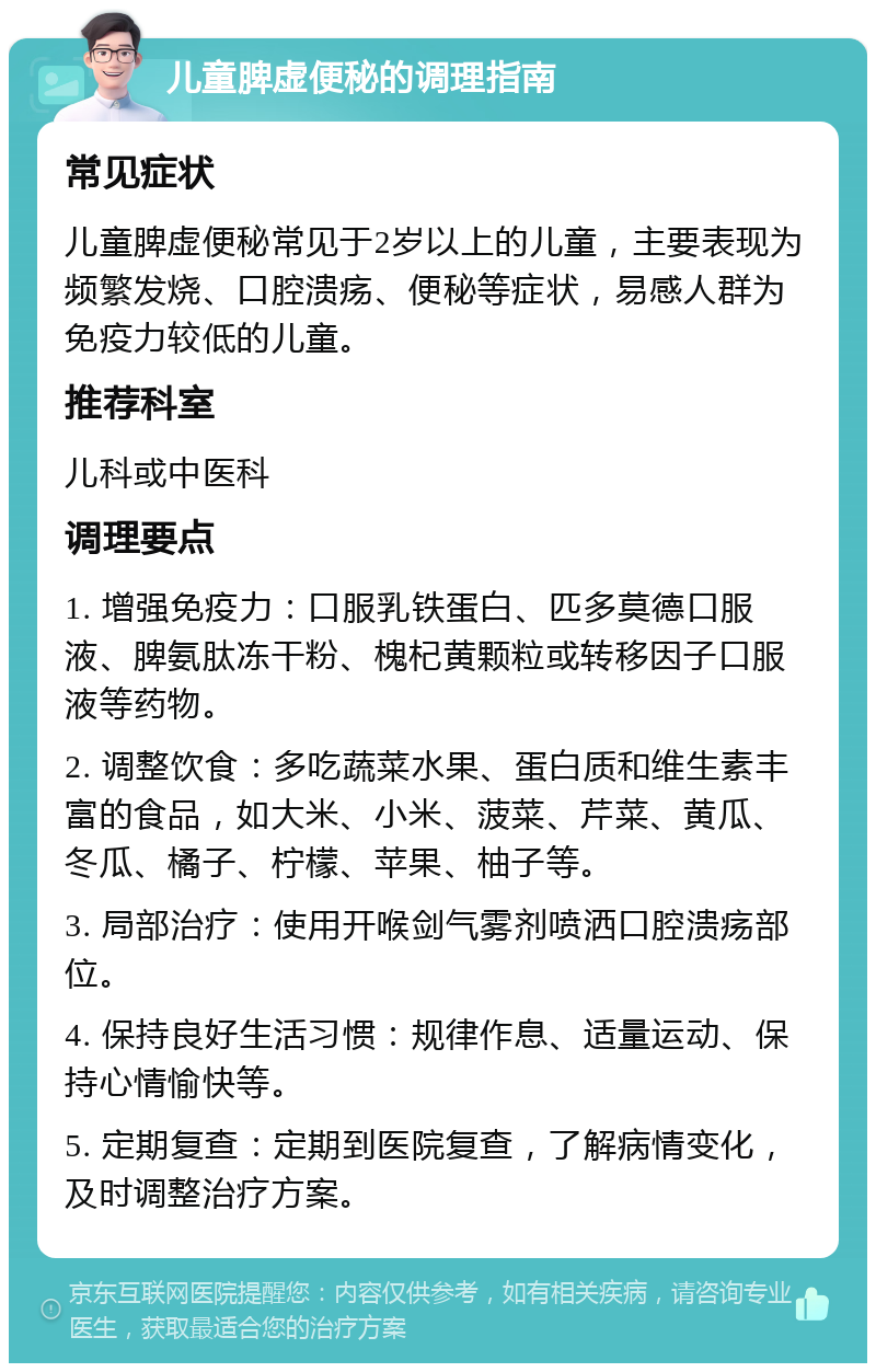 儿童脾虚便秘的调理指南 常见症状 儿童脾虚便秘常见于2岁以上的儿童，主要表现为频繁发烧、口腔溃疡、便秘等症状，易感人群为免疫力较低的儿童。 推荐科室 儿科或中医科 调理要点 1. 增强免疫力：口服乳铁蛋白、匹多莫德口服液、脾氨肽冻干粉、槐杞黄颗粒或转移因子口服液等药物。 2. 调整饮食：多吃蔬菜水果、蛋白质和维生素丰富的食品，如大米、小米、菠菜、芹菜、黄瓜、冬瓜、橘子、柠檬、苹果、柚子等。 3. 局部治疗：使用开喉剑气雾剂喷洒口腔溃疡部位。 4. 保持良好生活习惯：规律作息、适量运动、保持心情愉快等。 5. 定期复查：定期到医院复查，了解病情变化，及时调整治疗方案。