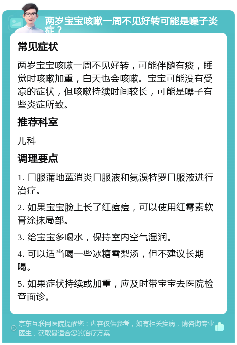 两岁宝宝咳嗽一周不见好转可能是嗓子炎症？ 常见症状 两岁宝宝咳嗽一周不见好转，可能伴随有痰，睡觉时咳嗽加重，白天也会咳嗽。宝宝可能没有受凉的症状，但咳嗽持续时间较长，可能是嗓子有些炎症所致。 推荐科室 儿科 调理要点 1. 口服蒲地蓝消炎口服液和氨溴特罗口服液进行治疗。 2. 如果宝宝脸上长了红痘痘，可以使用红霉素软膏涂抹局部。 3. 给宝宝多喝水，保持室内空气湿润。 4. 可以适当喝一些冰糖雪梨汤，但不建议长期喝。 5. 如果症状持续或加重，应及时带宝宝去医院检查面诊。