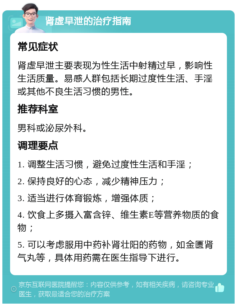 肾虚早泄的治疗指南 常见症状 肾虚早泄主要表现为性生活中射精过早，影响性生活质量。易感人群包括长期过度性生活、手淫或其他不良生活习惯的男性。 推荐科室 男科或泌尿外科。 调理要点 1. 调整生活习惯，避免过度性生活和手淫； 2. 保持良好的心态，减少精神压力； 3. 适当进行体育锻炼，增强体质； 4. 饮食上多摄入富含锌、维生素E等营养物质的食物； 5. 可以考虑服用中药补肾壮阳的药物，如金匮肾气丸等，具体用药需在医生指导下进行。