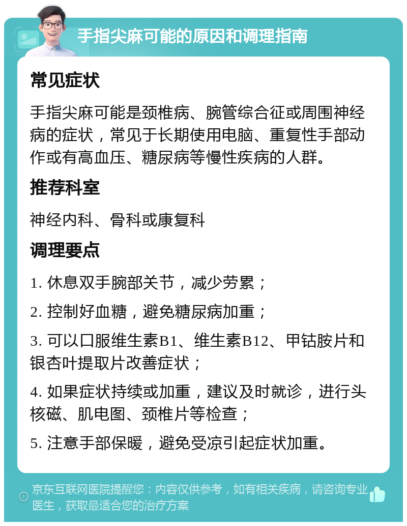 手指尖麻可能的原因和调理指南 常见症状 手指尖麻可能是颈椎病、腕管综合征或周围神经病的症状，常见于长期使用电脑、重复性手部动作或有高血压、糖尿病等慢性疾病的人群。 推荐科室 神经内科、骨科或康复科 调理要点 1. 休息双手腕部关节，减少劳累； 2. 控制好血糖，避免糖尿病加重； 3. 可以口服维生素B1、维生素B12、甲钴胺片和银杏叶提取片改善症状； 4. 如果症状持续或加重，建议及时就诊，进行头核磁、肌电图、颈椎片等检查； 5. 注意手部保暖，避免受凉引起症状加重。