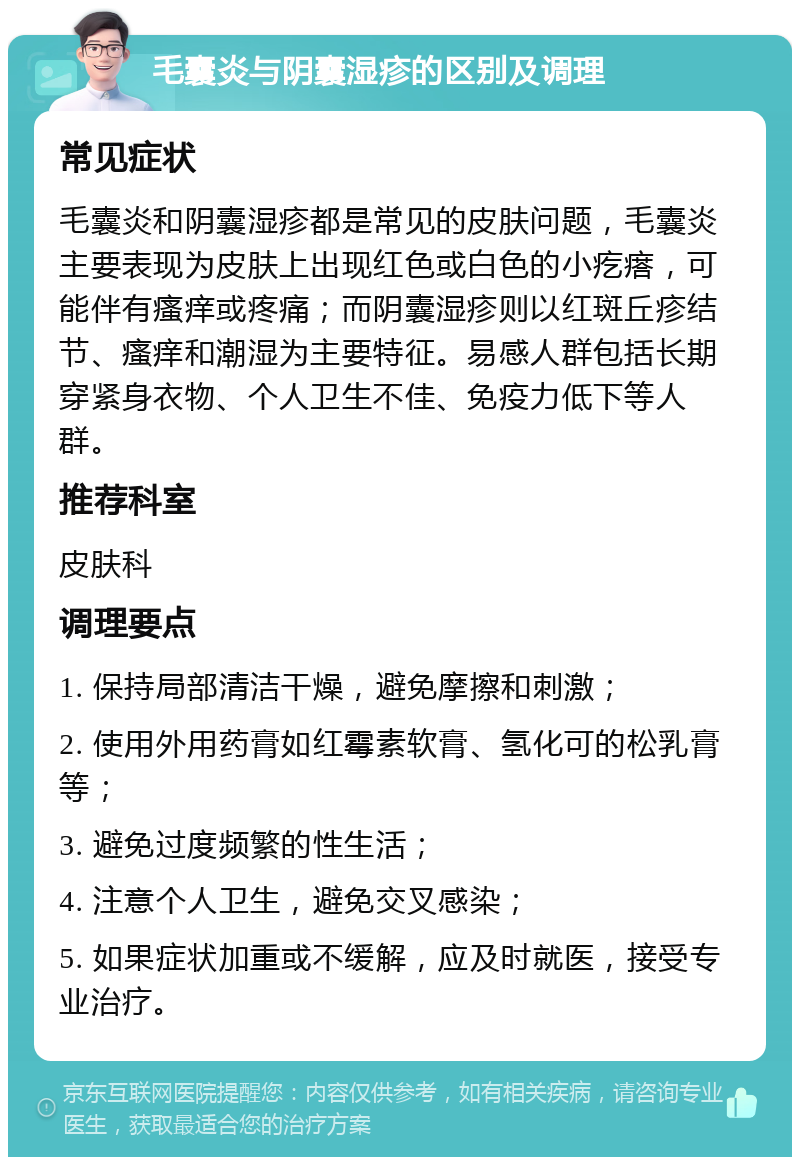 毛囊炎与阴囊湿疹的区别及调理 常见症状 毛囊炎和阴囊湿疹都是常见的皮肤问题，毛囊炎主要表现为皮肤上出现红色或白色的小疙瘩，可能伴有瘙痒或疼痛；而阴囊湿疹则以红斑丘疹结节、瘙痒和潮湿为主要特征。易感人群包括长期穿紧身衣物、个人卫生不佳、免疫力低下等人群。 推荐科室 皮肤科 调理要点 1. 保持局部清洁干燥，避免摩擦和刺激； 2. 使用外用药膏如红霉素软膏、氢化可的松乳膏等； 3. 避免过度频繁的性生活； 4. 注意个人卫生，避免交叉感染； 5. 如果症状加重或不缓解，应及时就医，接受专业治疗。